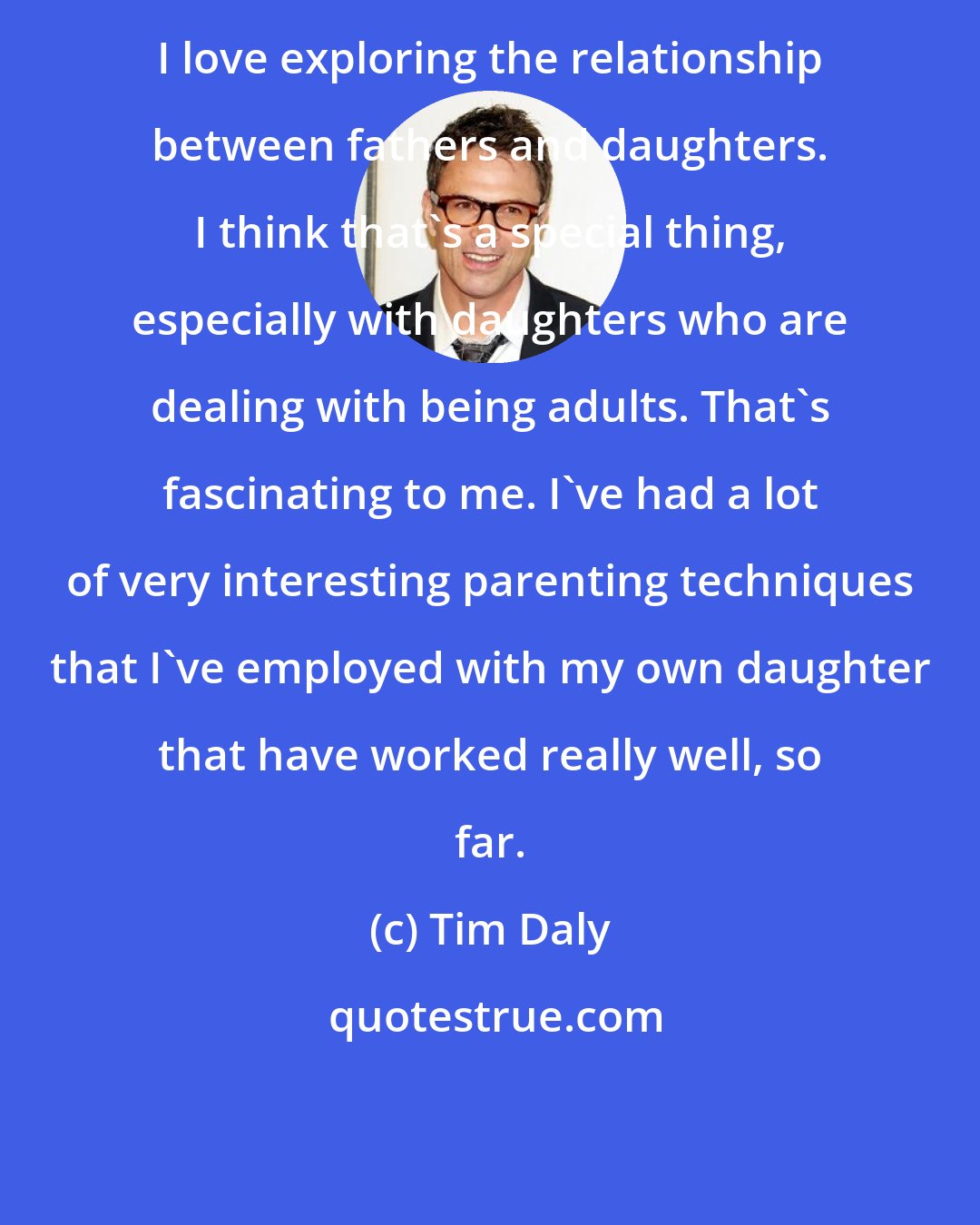 Tim Daly: I love exploring the relationship between fathers and daughters. I think that's a special thing, especially with daughters who are dealing with being adults. That's fascinating to me. I've had a lot of very interesting parenting techniques that I've employed with my own daughter that have worked really well, so far.