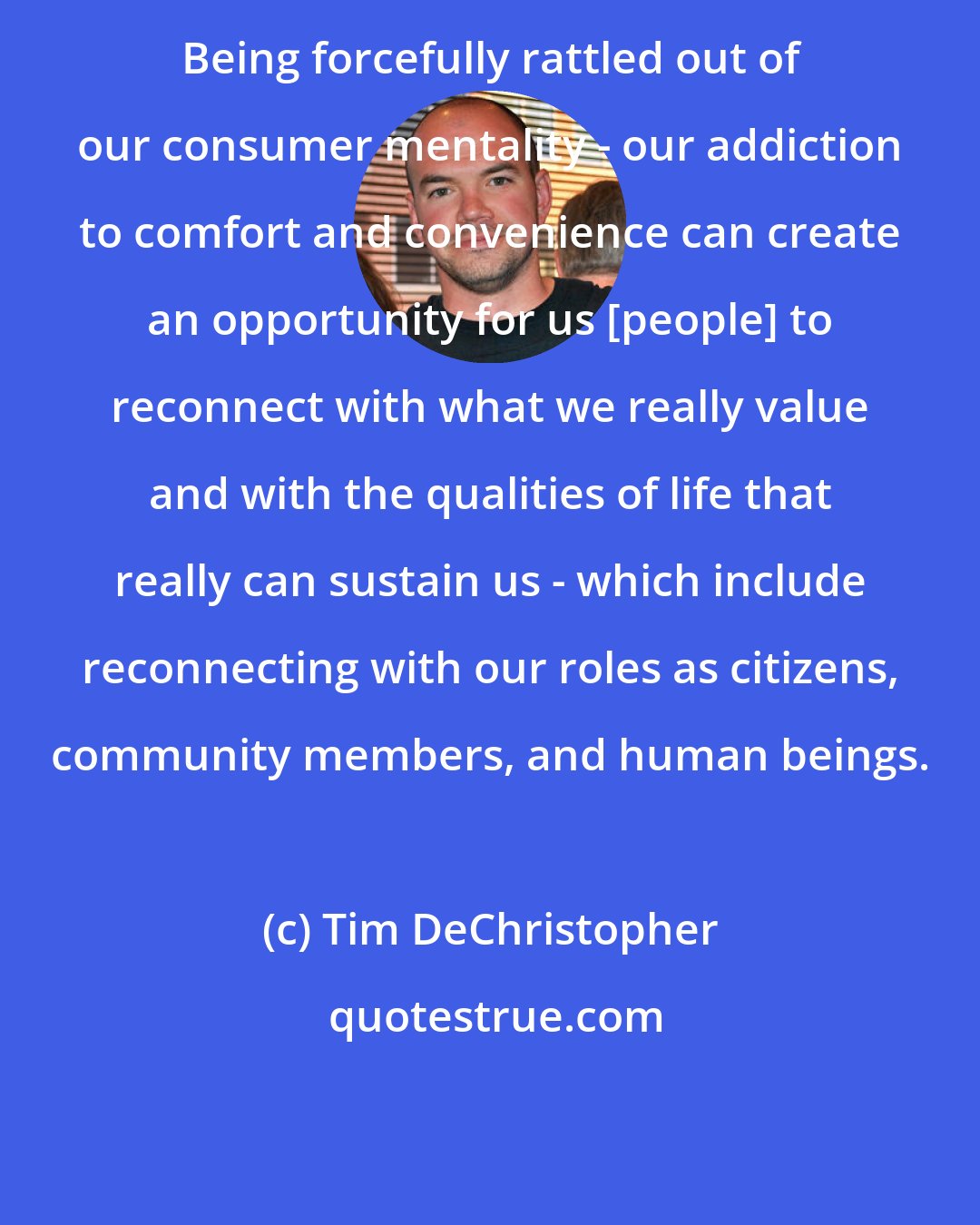 Tim DeChristopher: Being forcefully rattled out of our consumer mentality - our addiction to comfort and convenience can create an opportunity for us [people] to reconnect with what we really value and with the qualities of life that really can sustain us - which include reconnecting with our roles as citizens, community members, and human beings.