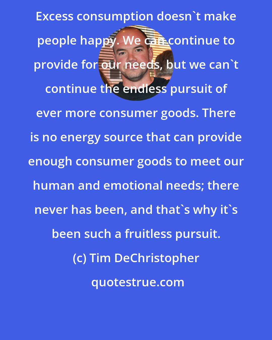 Tim DeChristopher: Excess consumption doesn't make people happy. We can continue to provide for our needs, but we can't continue the endless pursuit of ever more consumer goods. There is no energy source that can provide enough consumer goods to meet our human and emotional needs; there never has been, and that's why it's been such a fruitless pursuit.
