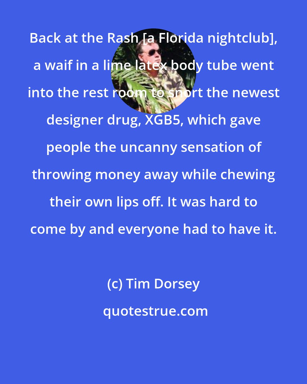 Tim Dorsey: Back at the Rash [a Florida nightclub], a waif in a lime latex body tube went into the rest room to snort the newest designer drug, XGB5, which gave people the uncanny sensation of throwing money away while chewing their own lips off. It was hard to come by and everyone had to have it.