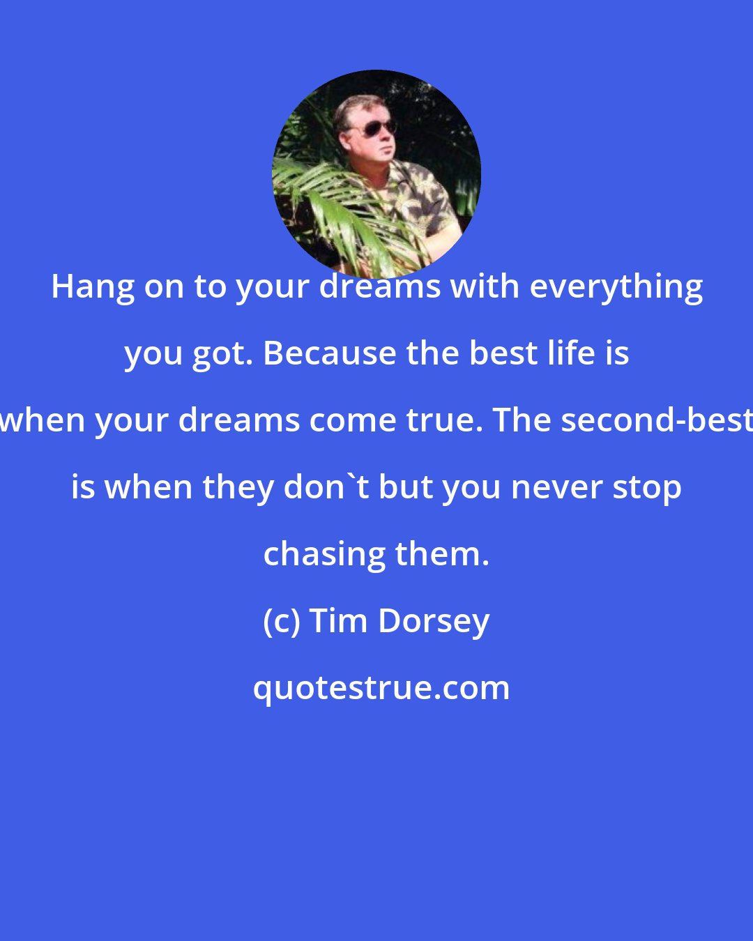Tim Dorsey: Hang on to your dreams with everything you got. Because the best life is when your dreams come true. The second-best is when they don't but you never stop chasing them.