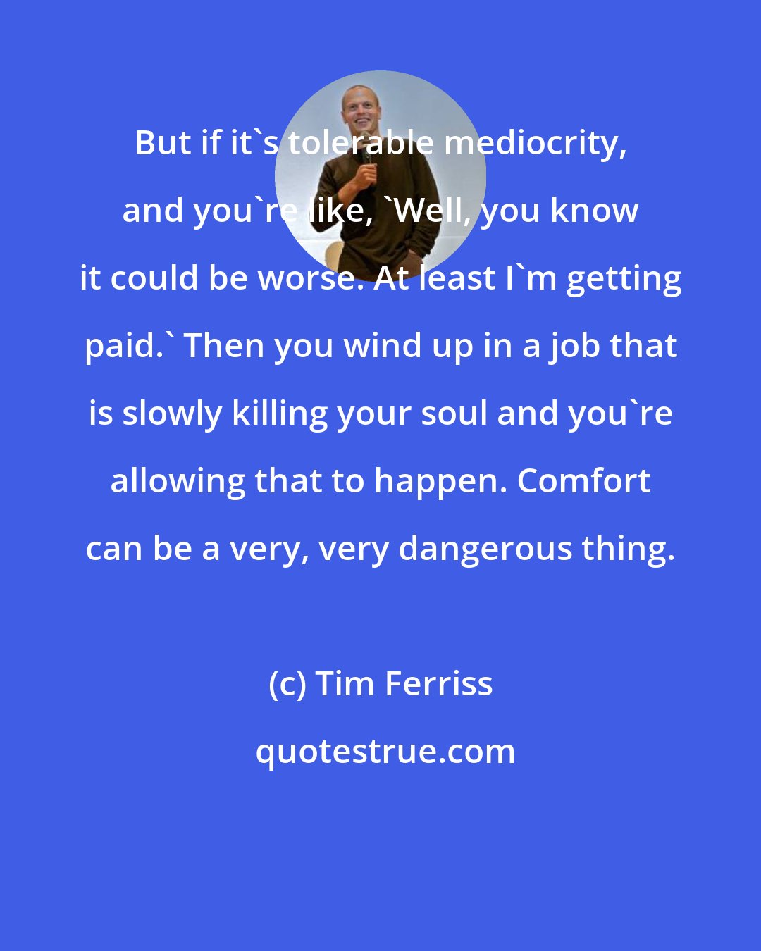 Tim Ferriss: But if it's tolerable mediocrity, and you're like, 'Well, you know it could be worse. At least I'm getting paid.' Then you wind up in a job that is slowly killing your soul and you're allowing that to happen. Comfort can be a very, very dangerous thing.