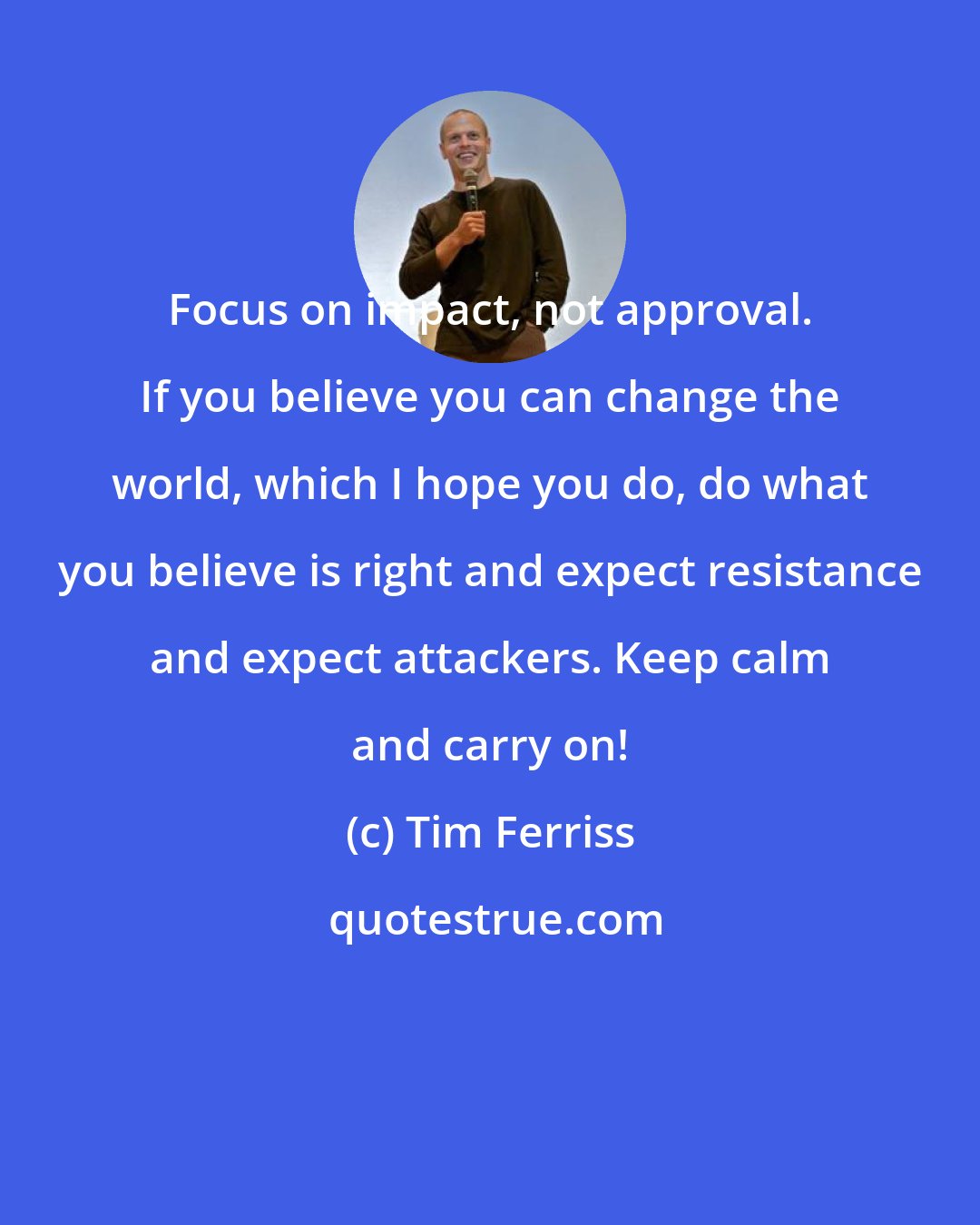 Tim Ferriss: Focus on impact, not approval. If you believe you can change the world, which I hope you do, do what you believe is right and expect resistance and expect attackers. Keep calm and carry on!