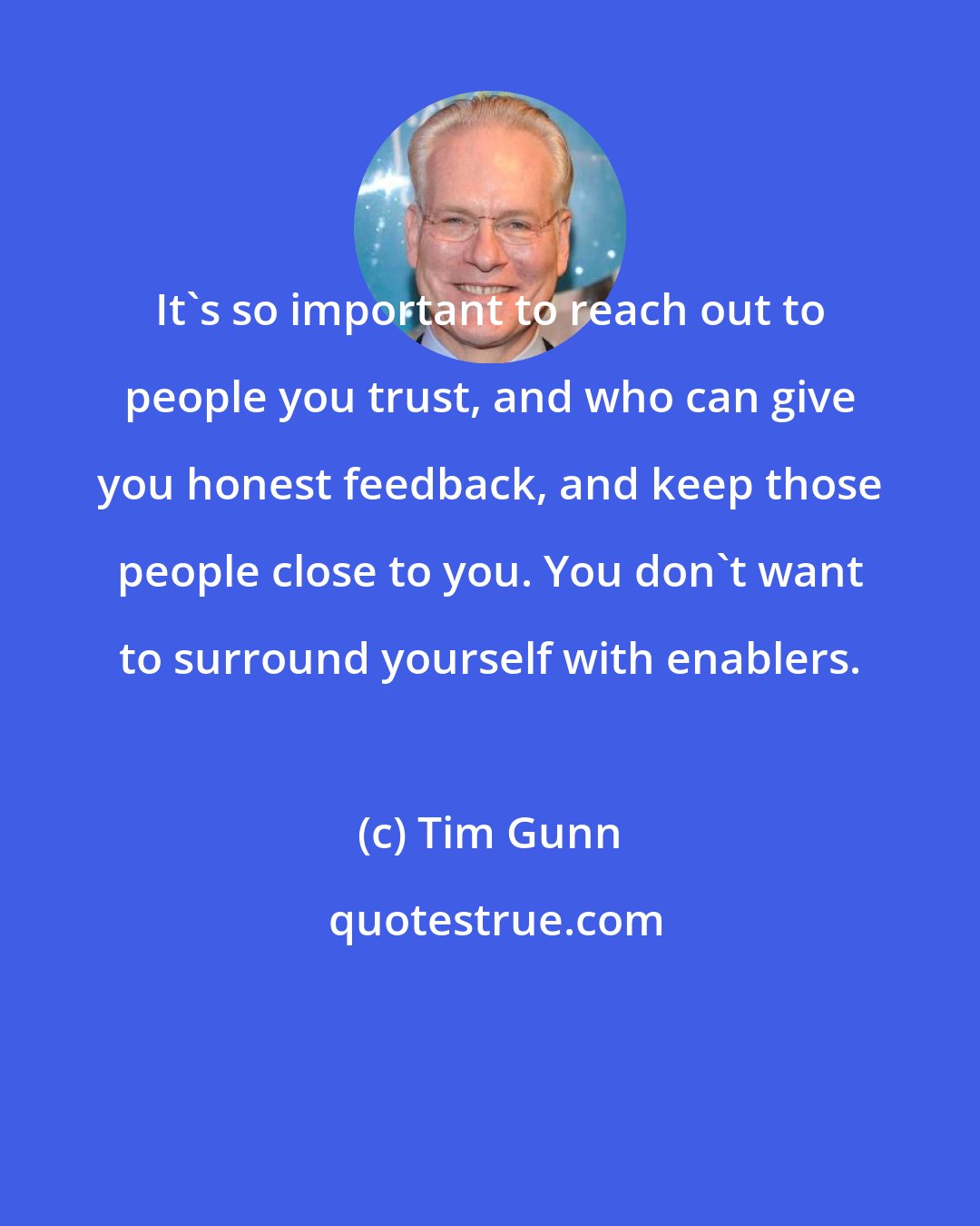 Tim Gunn: It's so important to reach out to people you trust, and who can give you honest feedback, and keep those people close to you. You don't want to surround yourself with enablers.