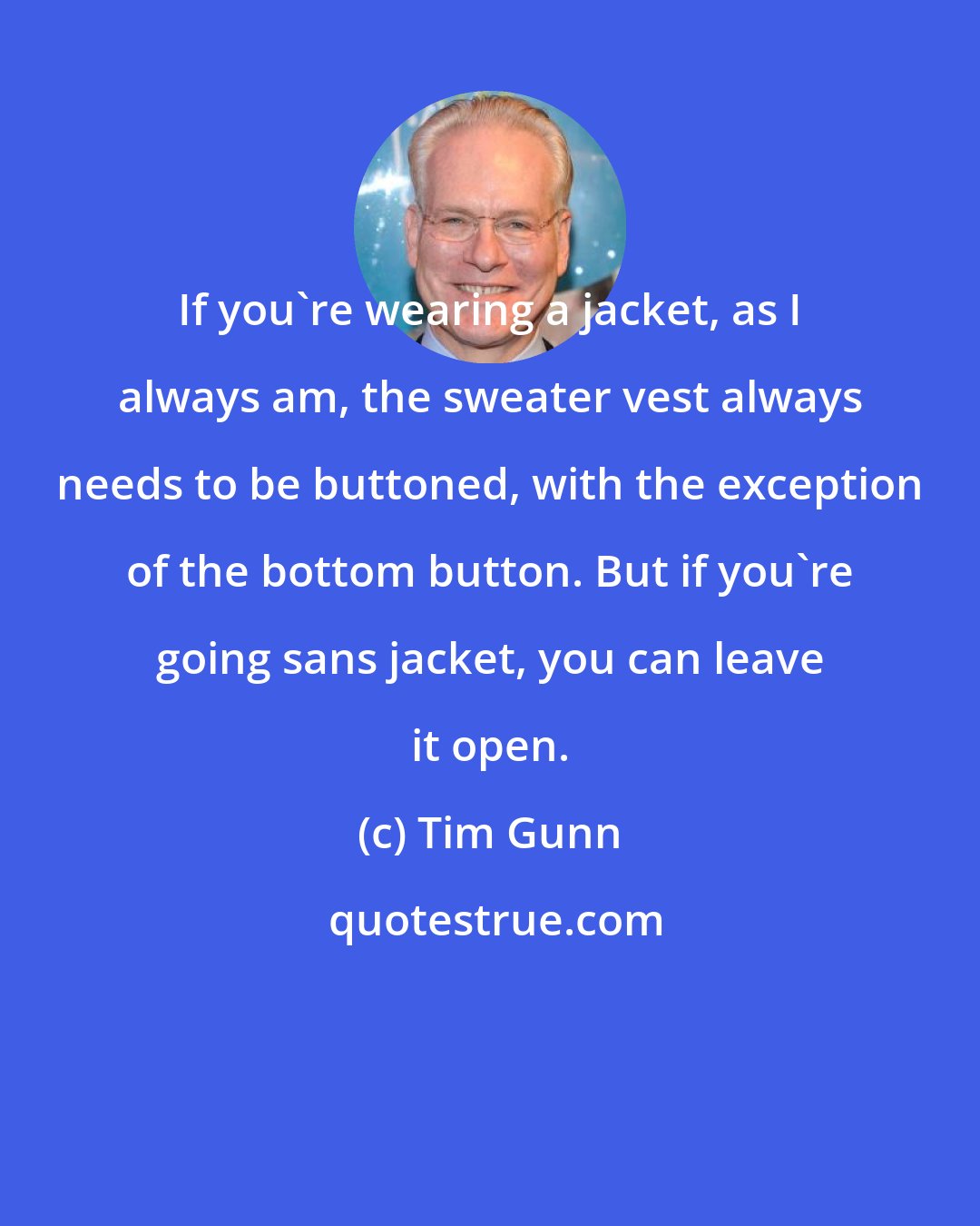 Tim Gunn: If you're wearing a jacket, as I always am, the sweater vest always needs to be buttoned, with the exception of the bottom button. But if you're going sans jacket, you can leave it open.