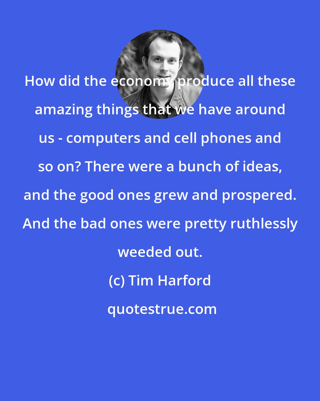 Tim Harford: How did the economy produce all these amazing things that we have around us - computers and cell phones and so on? There were a bunch of ideas, and the good ones grew and prospered. And the bad ones were pretty ruthlessly weeded out.