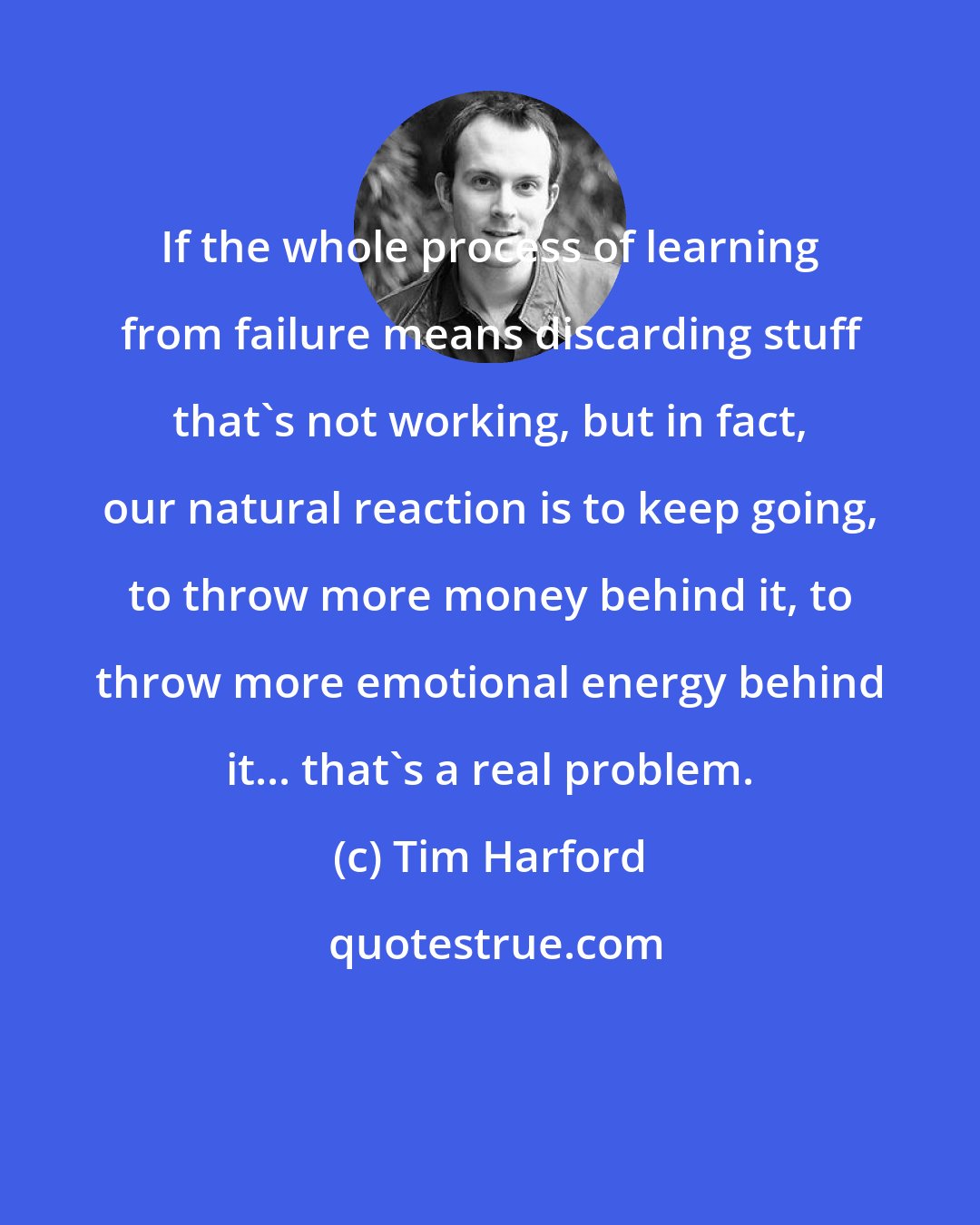 Tim Harford: If the whole process of learning from failure means discarding stuff that's not working, but in fact, our natural reaction is to keep going, to throw more money behind it, to throw more emotional energy behind it... that's a real problem.