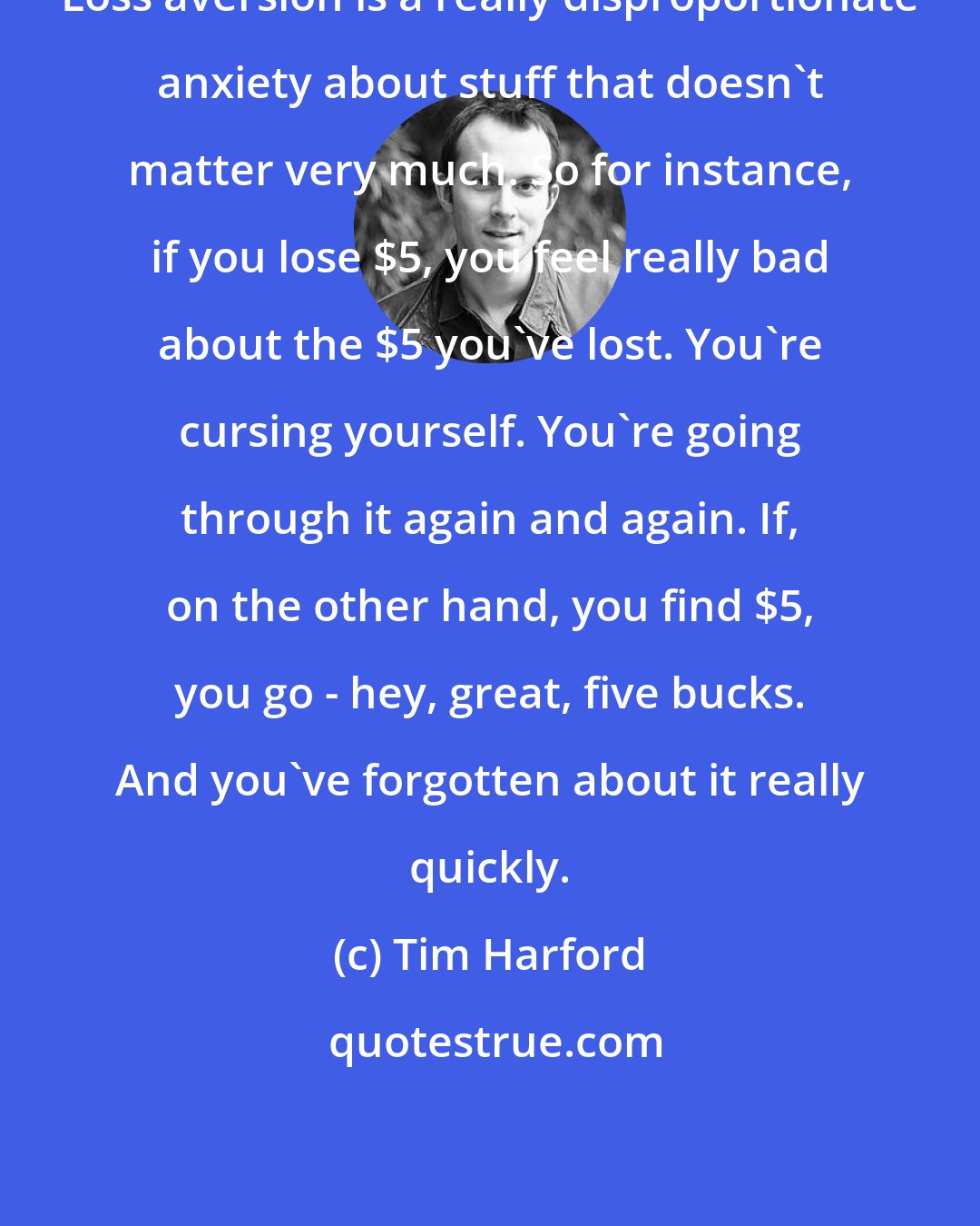 Tim Harford: Loss aversion is a really disproportionate anxiety about stuff that doesn't matter very much. So for instance, if you lose $5, you feel really bad about the $5 you've lost. You're cursing yourself. You're going through it again and again. If, on the other hand, you find $5, you go - hey, great, five bucks. And you've forgotten about it really quickly.