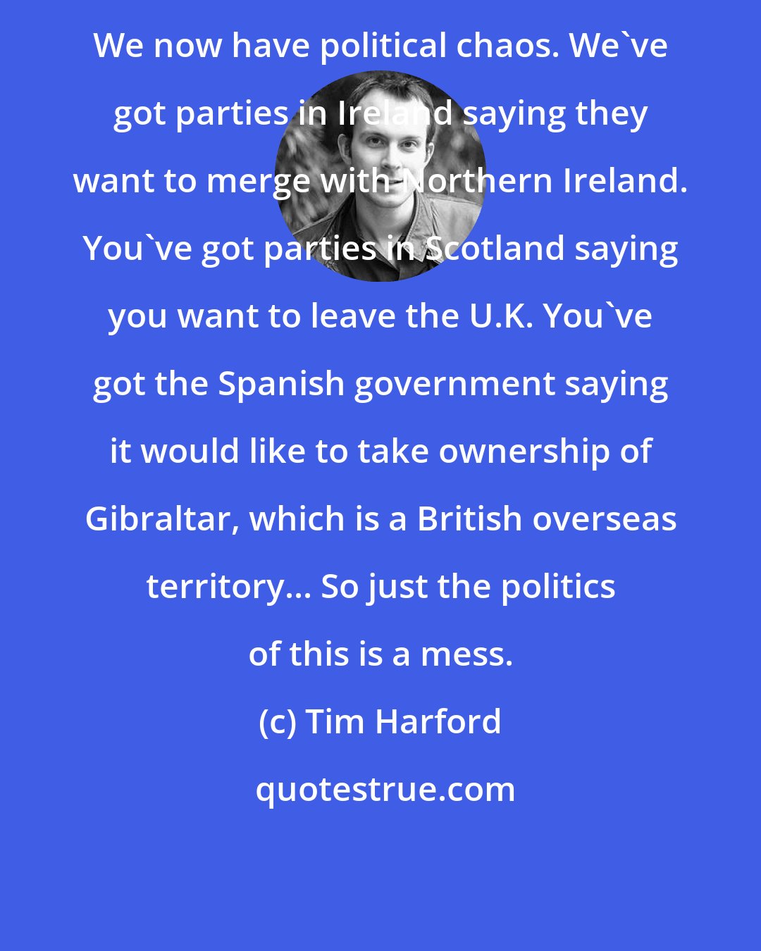 Tim Harford: We now have political chaos. We've got parties in Ireland saying they want to merge with Northern Ireland. You've got parties in Scotland saying you want to leave the U.K. You've got the Spanish government saying it would like to take ownership of Gibraltar, which is a British overseas territory... So just the politics of this is a mess.