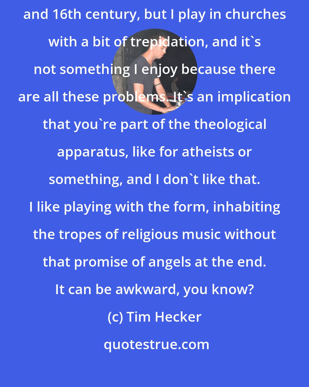 Tim Hecker: I definitely enjoy liturgical work and choral work from the 15th century and 16th century, but I play in churches with a bit of trepidation, and it's not something I enjoy because there are all these problems. It's an implication that you're part of the theological apparatus, like for atheists or something, and I don't like that. I like playing with the form, inhabiting the tropes of religious music without that promise of angels at the end. It can be awkward, you know?