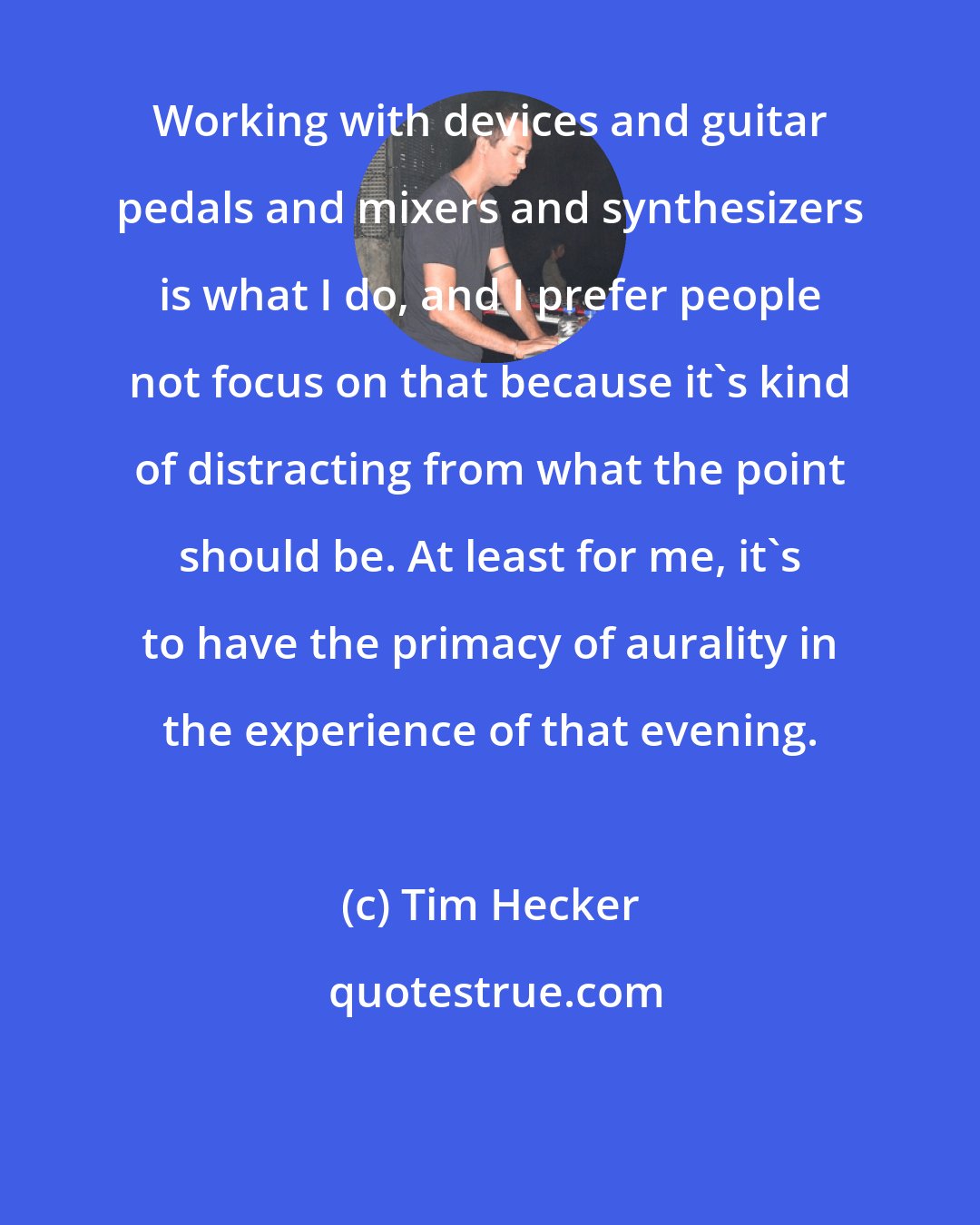 Tim Hecker: Working with devices and guitar pedals and mixers and synthesizers is what I do, and I prefer people not focus on that because it's kind of distracting from what the point should be. At least for me, it's to have the primacy of aurality in the experience of that evening.