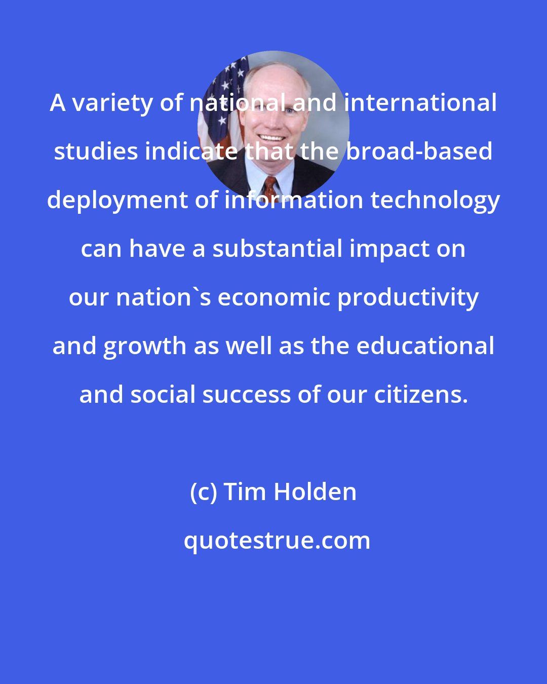 Tim Holden: A variety of national and international studies indicate that the broad-based deployment of information technology can have a substantial impact on our nation's economic productivity and growth as well as the educational and social success of our citizens.