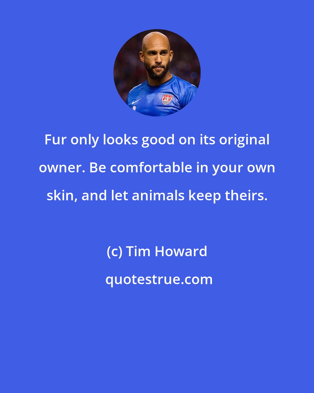 Tim Howard: Fur only looks good on its original owner. Be comfortable in your own skin, and let animals keep theirs.