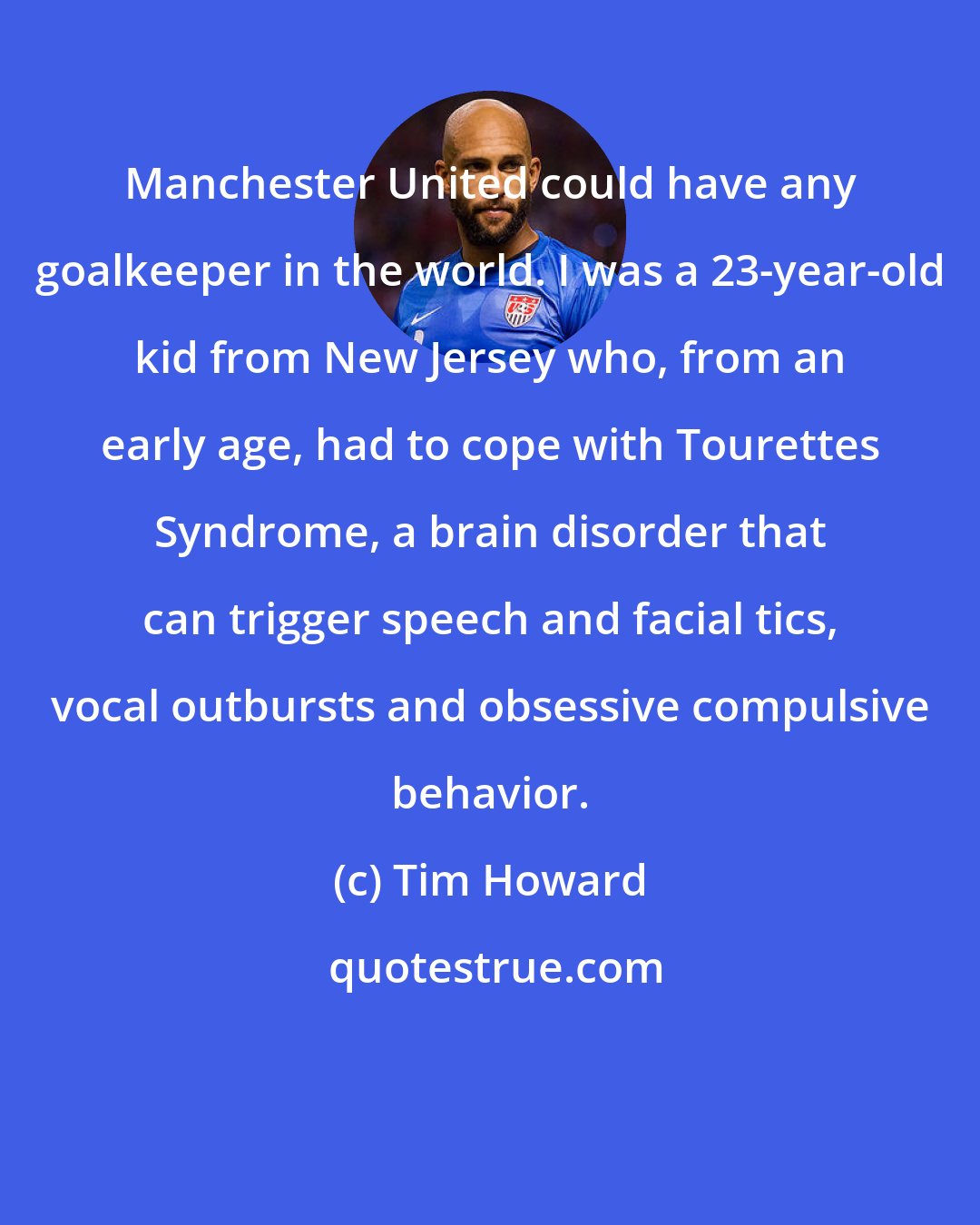 Tim Howard: Manchester United could have any goalkeeper in the world. I was a 23-year-old kid from New Jersey who, from an early age, had to cope with Tourettes Syndrome, a brain disorder that can trigger speech and facial tics, vocal outbursts and obsessive compulsive behavior.