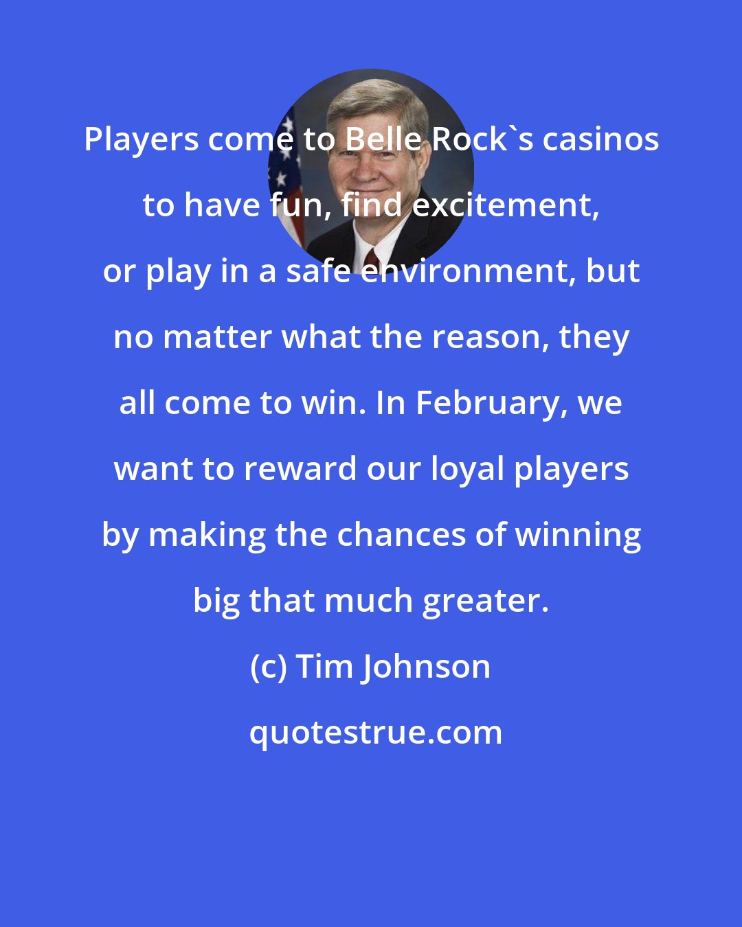Tim Johnson: Players come to Belle Rock's casinos to have fun, find excitement, or play in a safe environment, but no matter what the reason, they all come to win. In February, we want to reward our loyal players by making the chances of winning big that much greater.