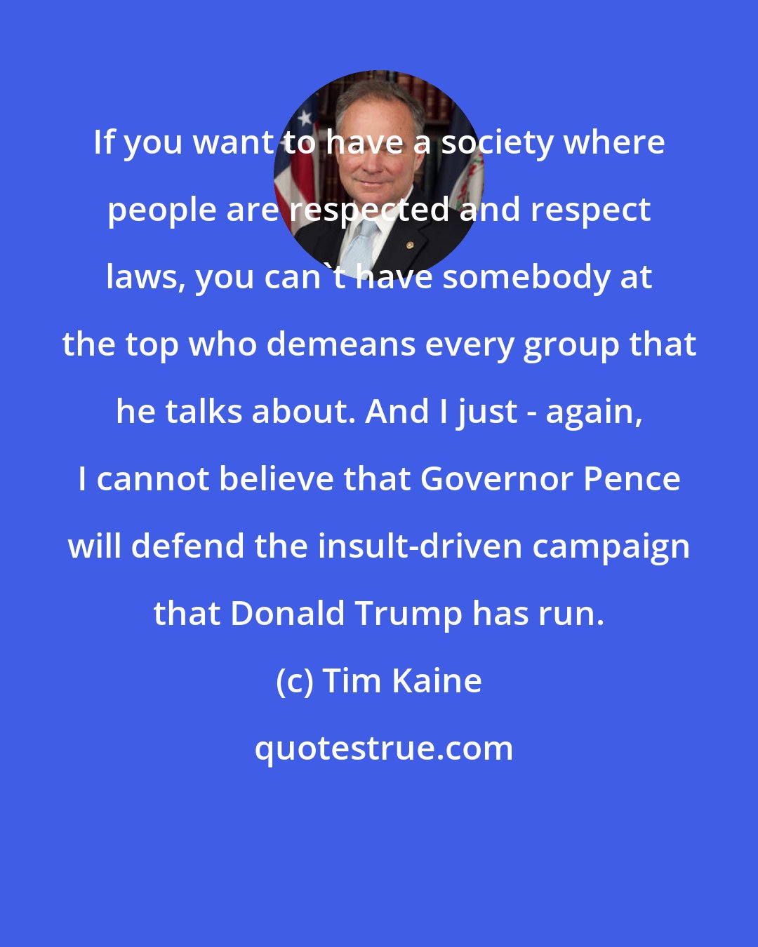 Tim Kaine: If you want to have a society where people are respected and respect laws, you can't have somebody at the top who demeans every group that he talks about. And I just - again, I cannot believe that Governor Pence will defend the insult-driven campaign that Donald Trump has run.