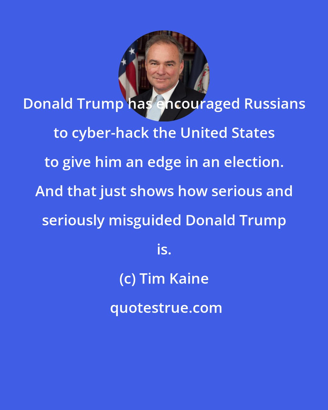 Tim Kaine: Donald Trump has encouraged Russians to cyber-hack the United States to give him an edge in an election. And that just shows how serious and seriously misguided Donald Trump is.