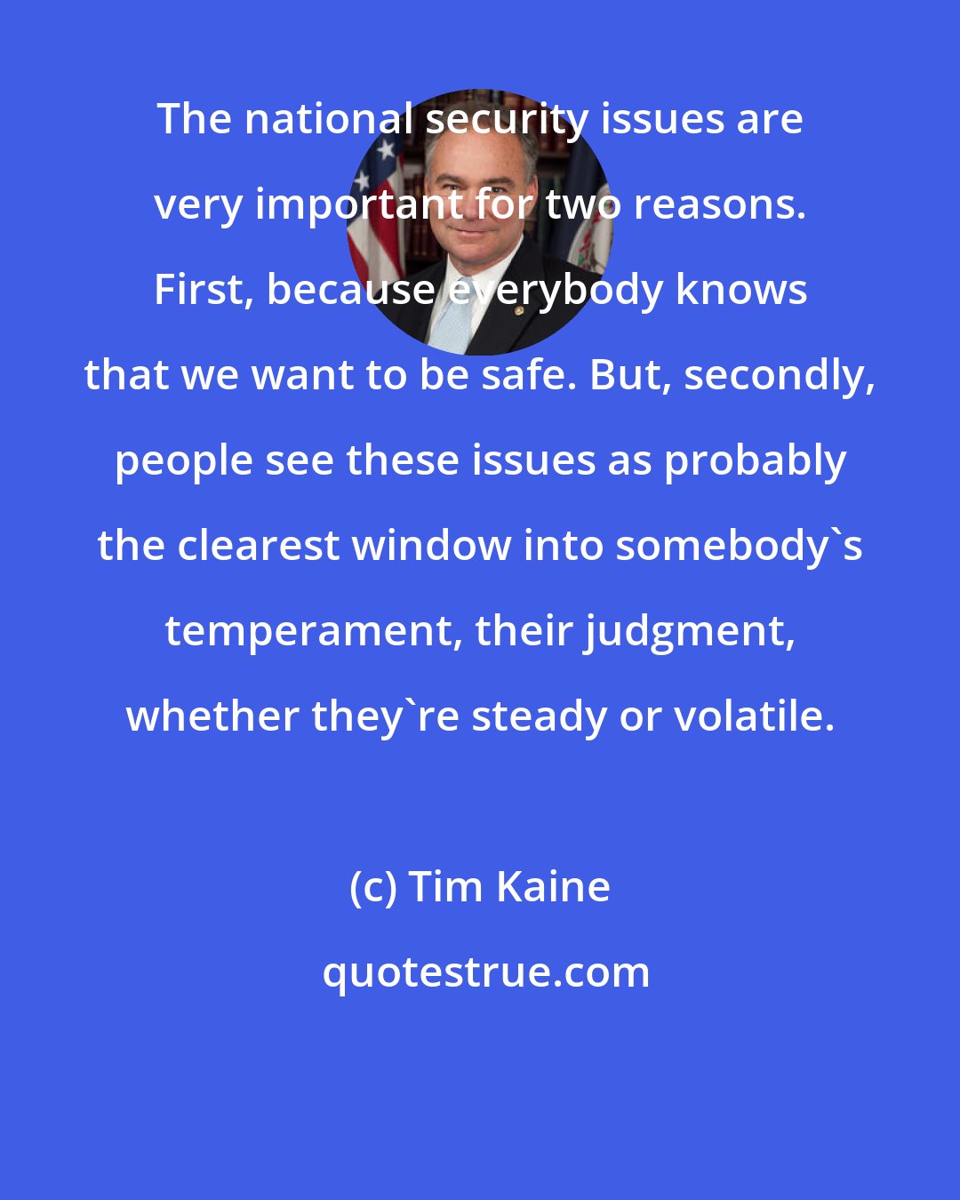 Tim Kaine: The national security issues are very important for two reasons. First, because everybody knows that we want to be safe. But, secondly, people see these issues as probably the clearest window into somebody's temperament, their judgment, whether they're steady or volatile.