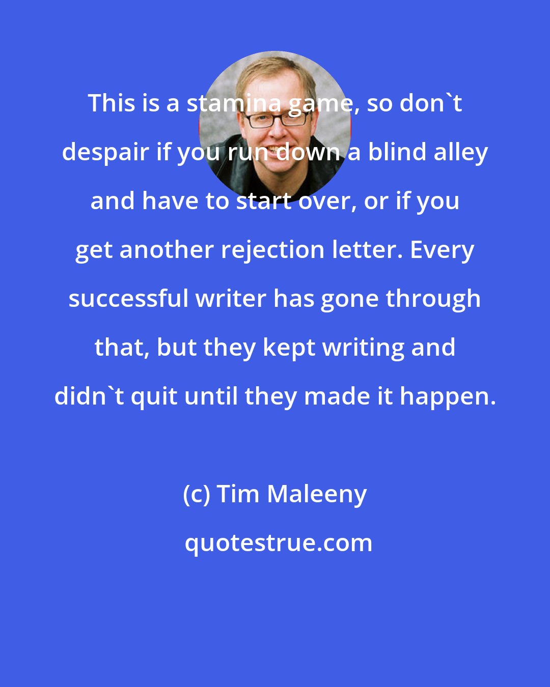 Tim Maleeny: This is a stamina game, so don't despair if you run down a blind alley and have to start over, or if you get another rejection letter. Every successful writer has gone through that, but they kept writing and didn't quit until they made it happen.