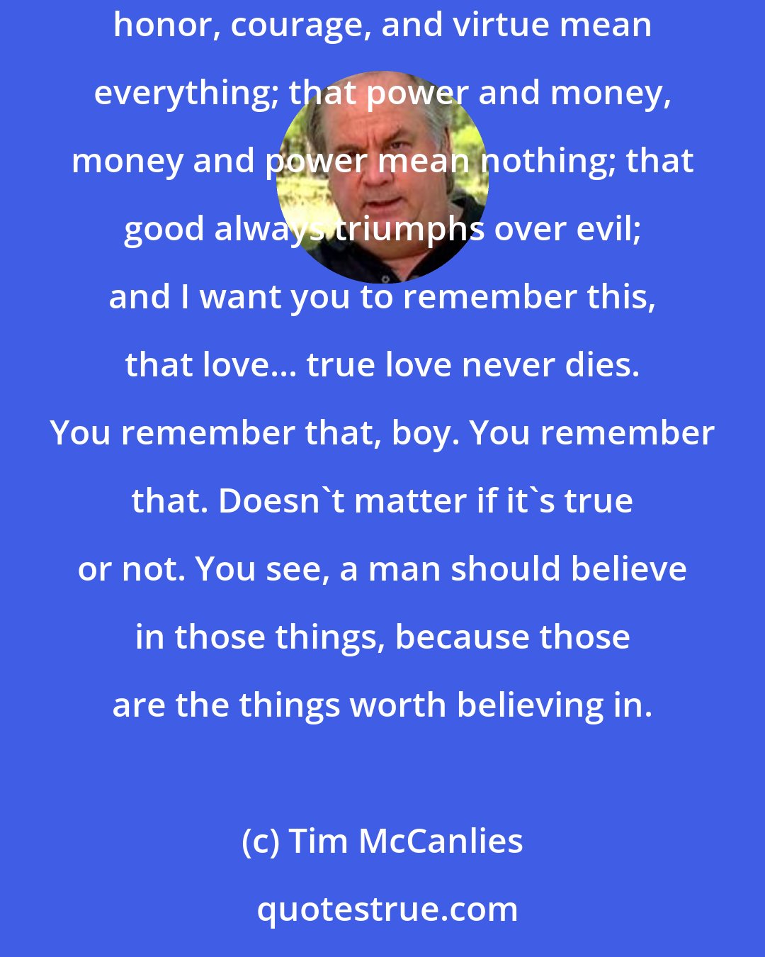 Tim McCanlies: Sometimes the things that may or may not be true are the things a man needs to believe in the most. That people are basically good; that honor, courage, and virtue mean everything; that power and money, money and power mean nothing; that good always triumphs over evil; and I want you to remember this, that love... true love never dies. You remember that, boy. You remember that. Doesn't matter if it's true or not. You see, a man should believe in those things, because those are the things worth believing in.