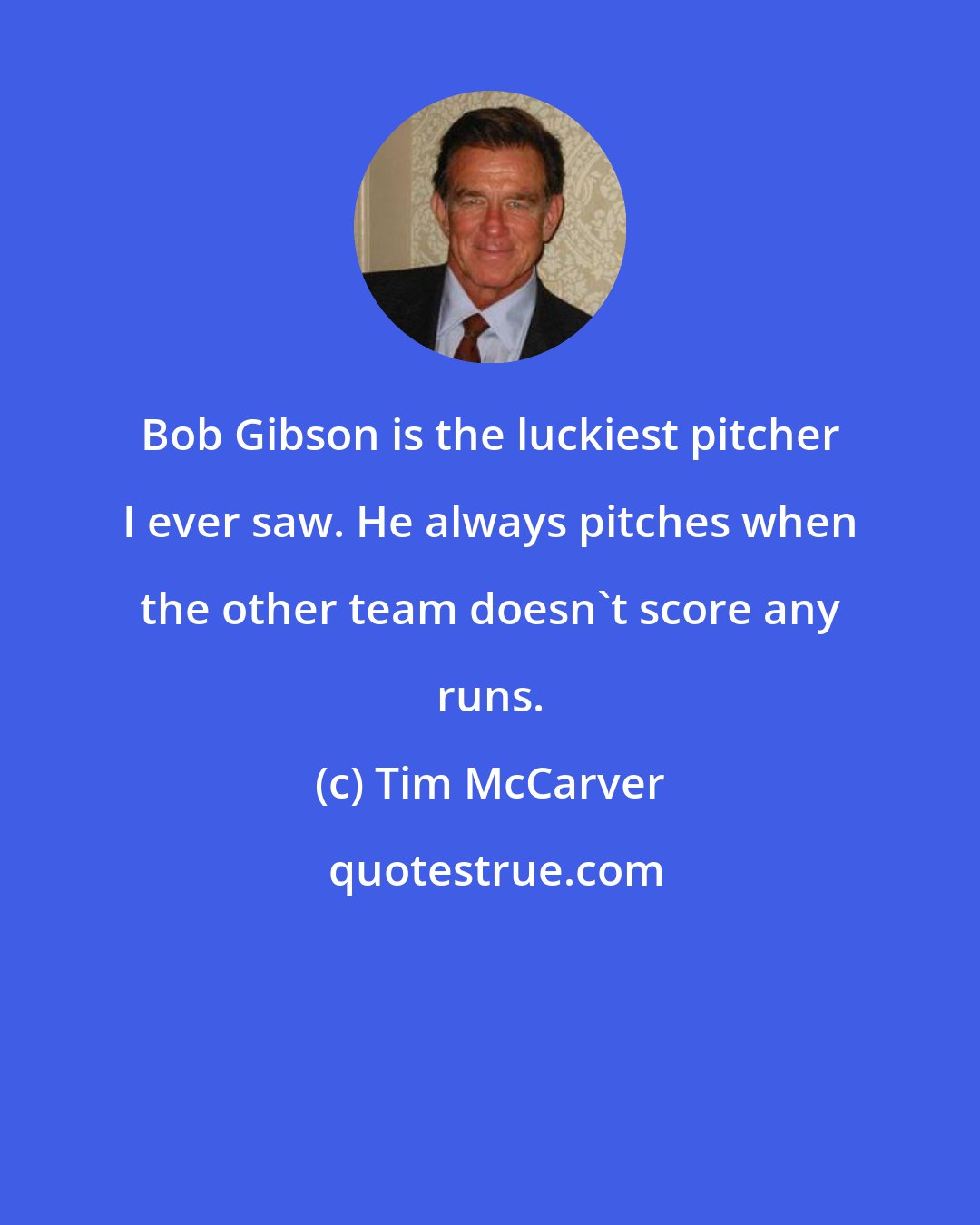 Tim McCarver: Bob Gibson is the luckiest pitcher I ever saw. He always pitches when the other team doesn't score any runs.