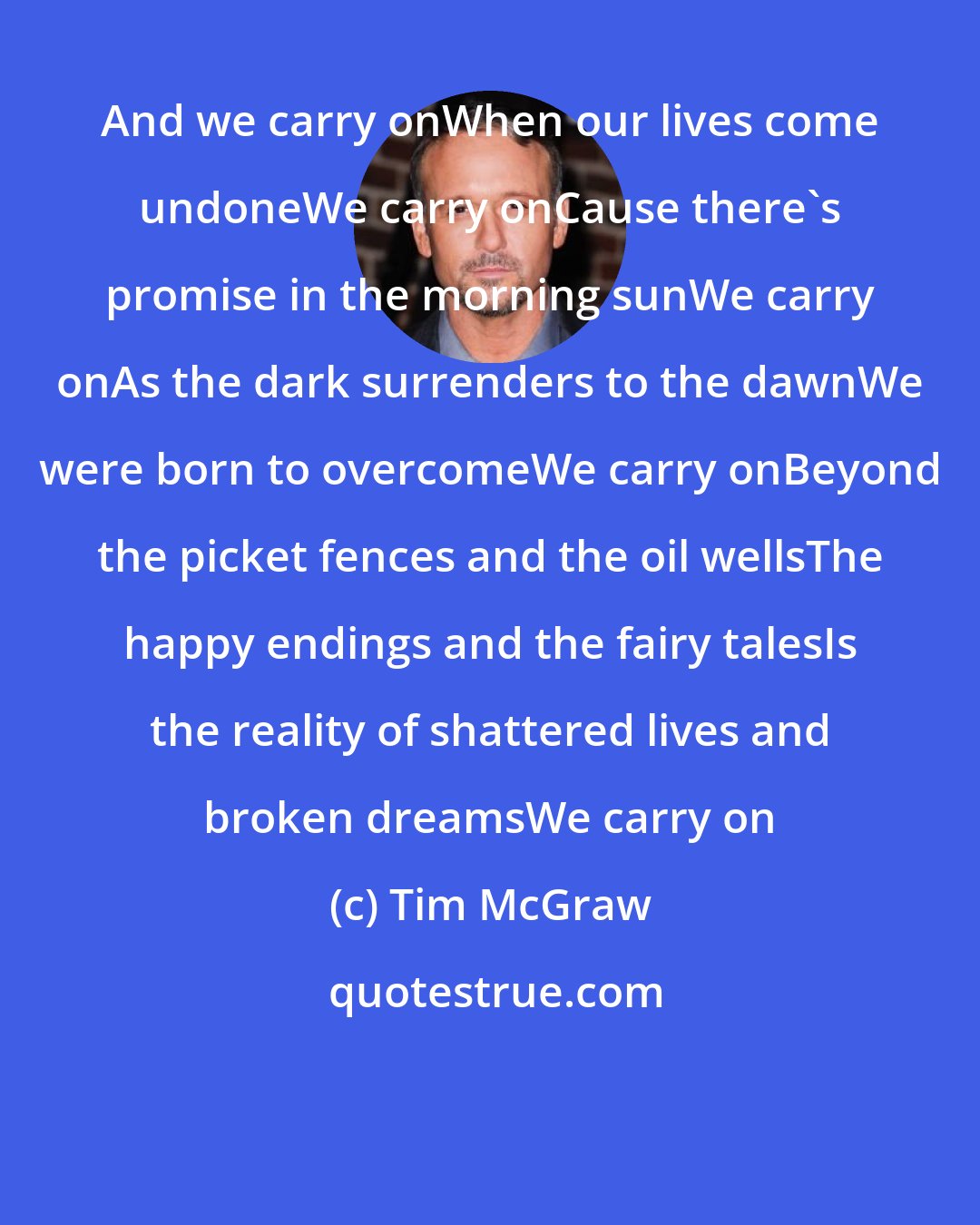 Tim McGraw: And we carry onWhen our lives come undoneWe carry onCause there's promise in the morning sunWe carry onAs the dark surrenders to the dawnWe were born to overcomeWe carry onBeyond the picket fences and the oil wellsThe happy endings and the fairy talesIs the reality of shattered lives and broken dreamsWe carry on