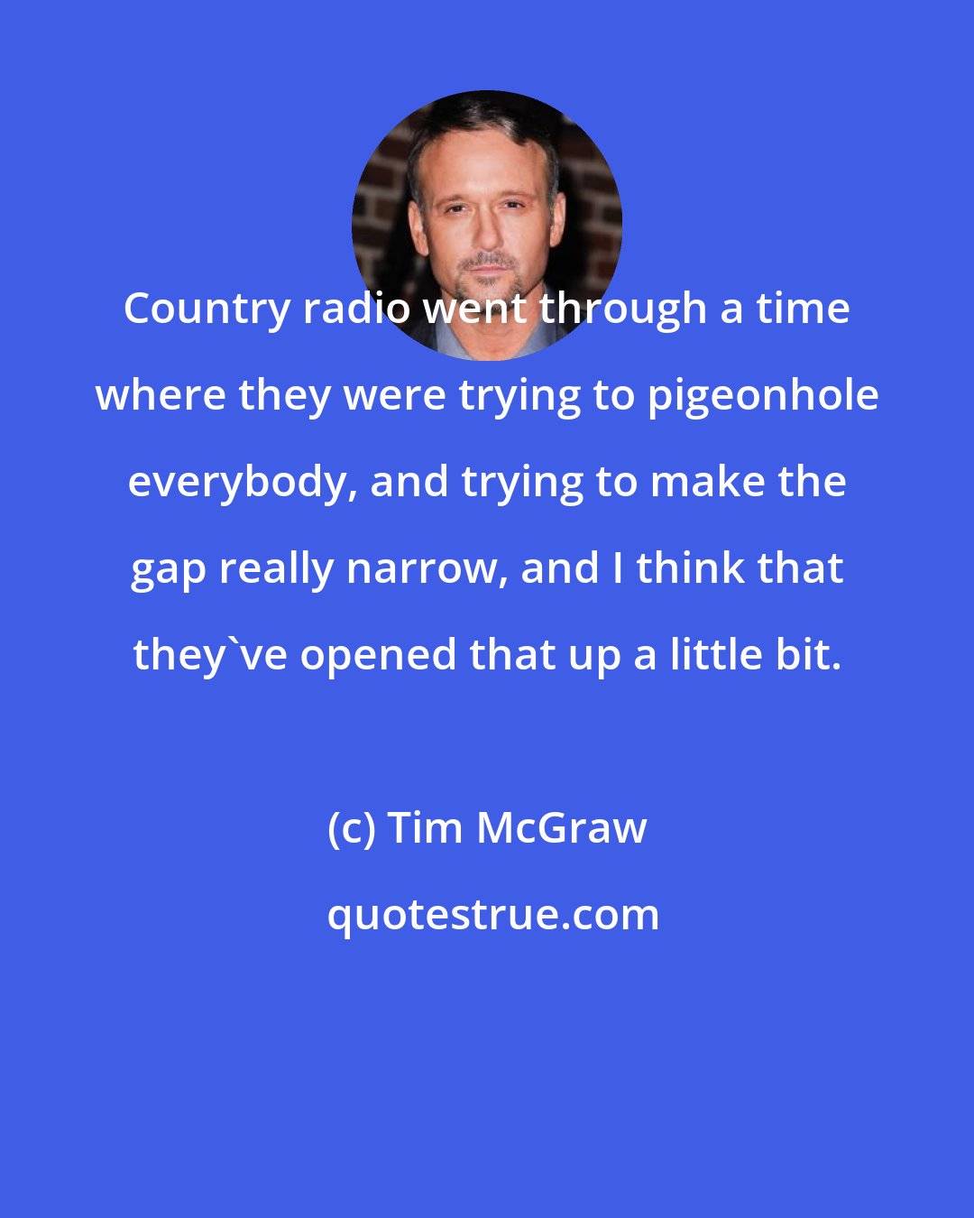 Tim McGraw: Country radio went through a time where they were trying to pigeonhole everybody, and trying to make the gap really narrow, and I think that they've opened that up a little bit.