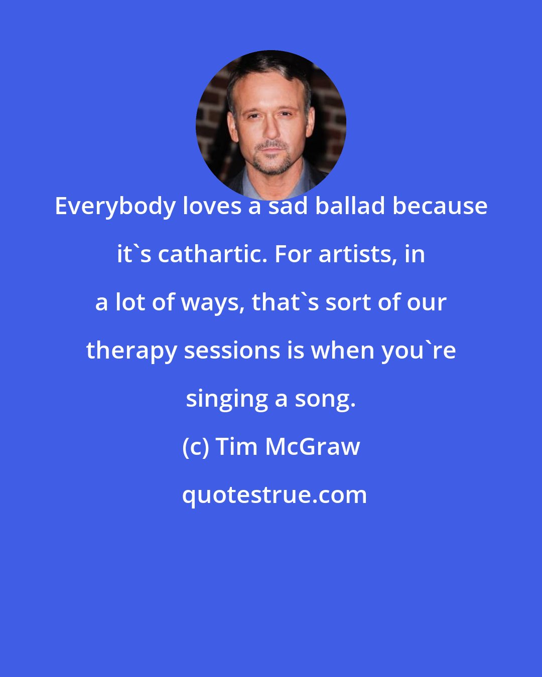 Tim McGraw: Everybody loves a sad ballad because it's cathartic. For artists, in a lot of ways, that's sort of our therapy sessions is when you're singing a song.