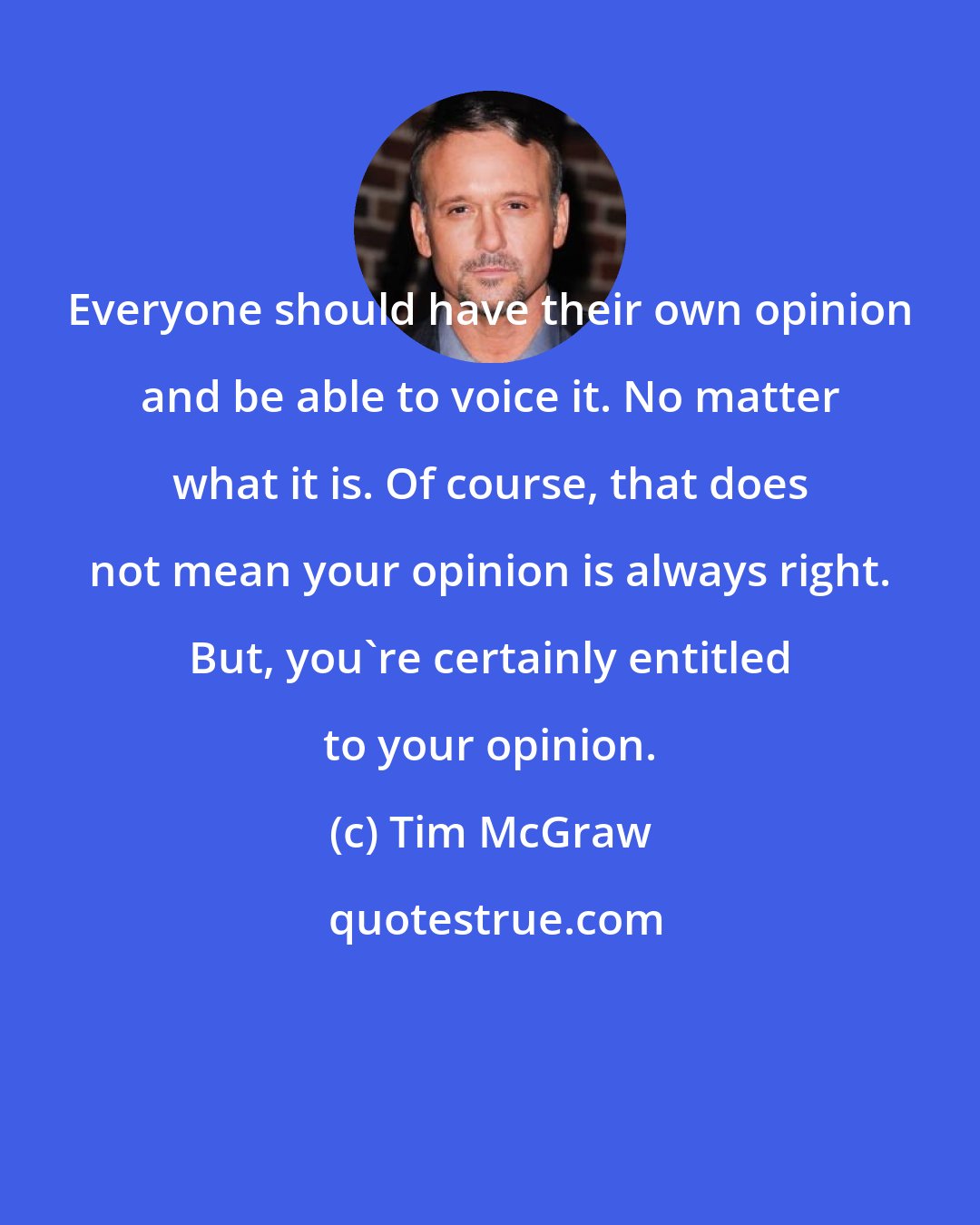 Tim McGraw: Everyone should have their own opinion and be able to voice it. No matter what it is. Of course, that does not mean your opinion is always right. But, you're certainly entitled to your opinion.