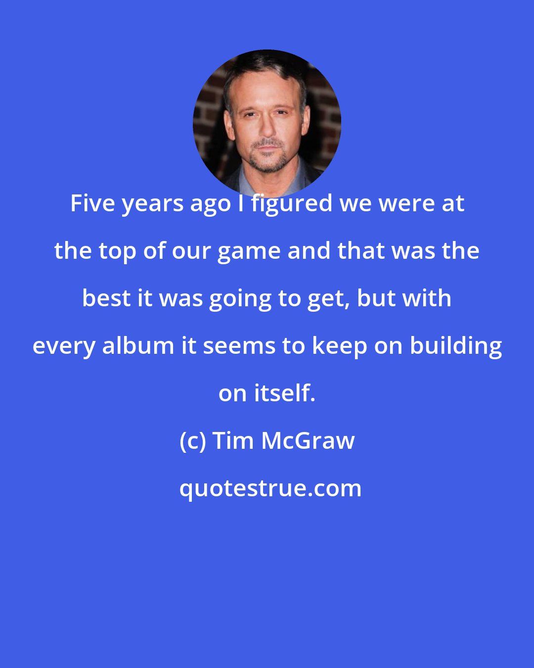 Tim McGraw: Five years ago I figured we were at the top of our game and that was the best it was going to get, but with every album it seems to keep on building on itself.