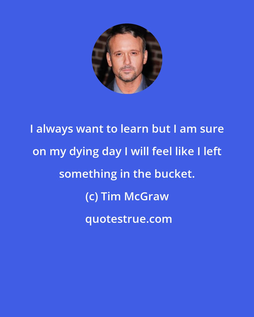 Tim McGraw: I always want to learn but I am sure on my dying day I will feel like I left something in the bucket.