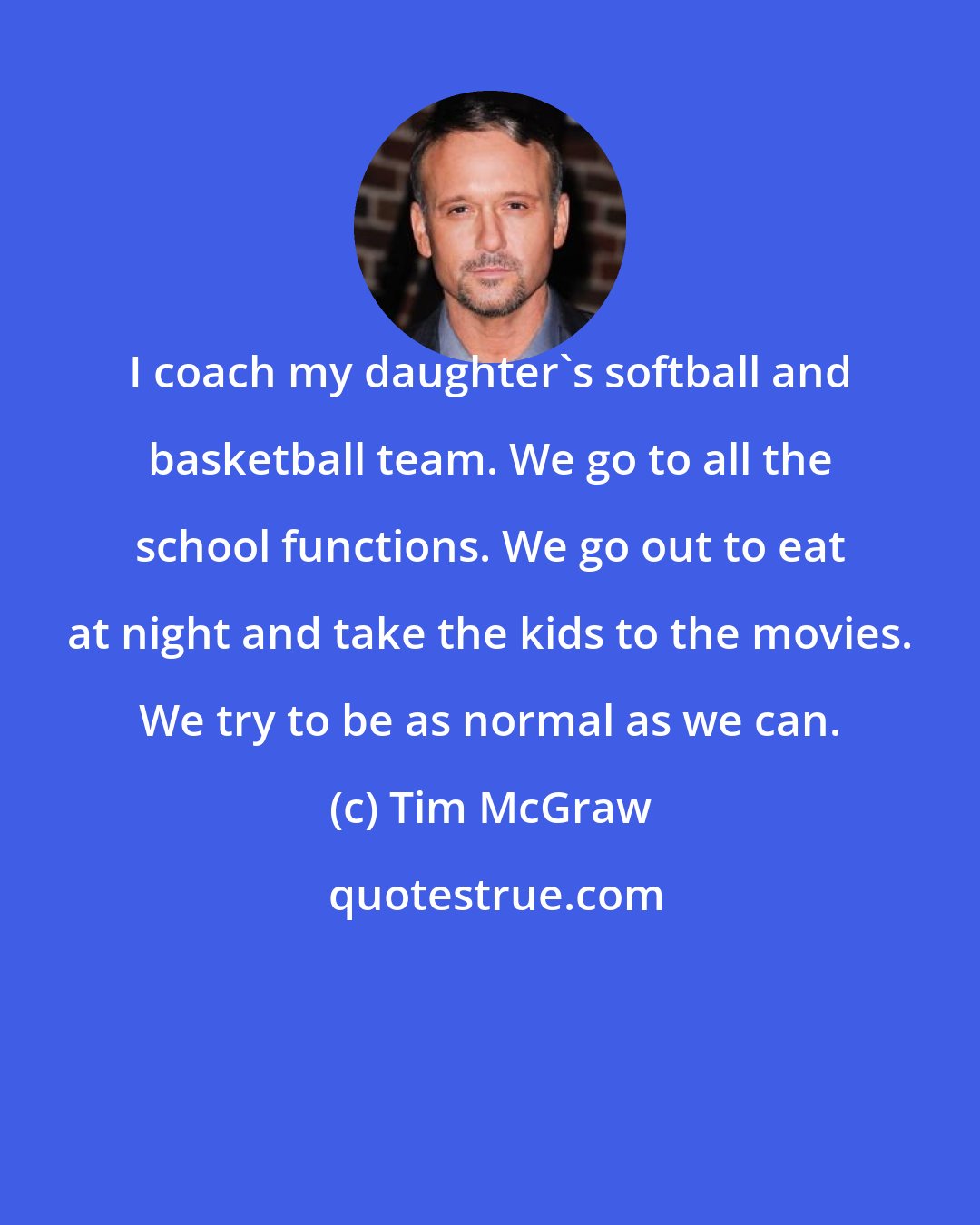 Tim McGraw: I coach my daughter's softball and basketball team. We go to all the school functions. We go out to eat at night and take the kids to the movies. We try to be as normal as we can.