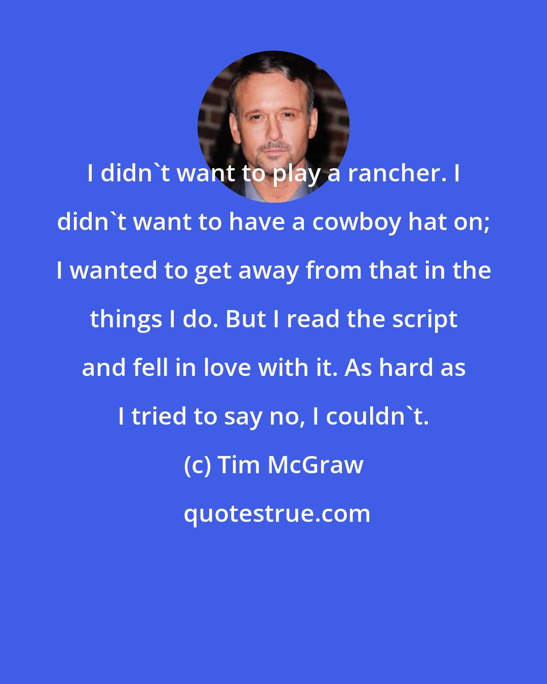 Tim McGraw: I didn't want to play a rancher. I didn't want to have a cowboy hat on; I wanted to get away from that in the things I do. But I read the script and fell in love with it. As hard as I tried to say no, I couldn't.