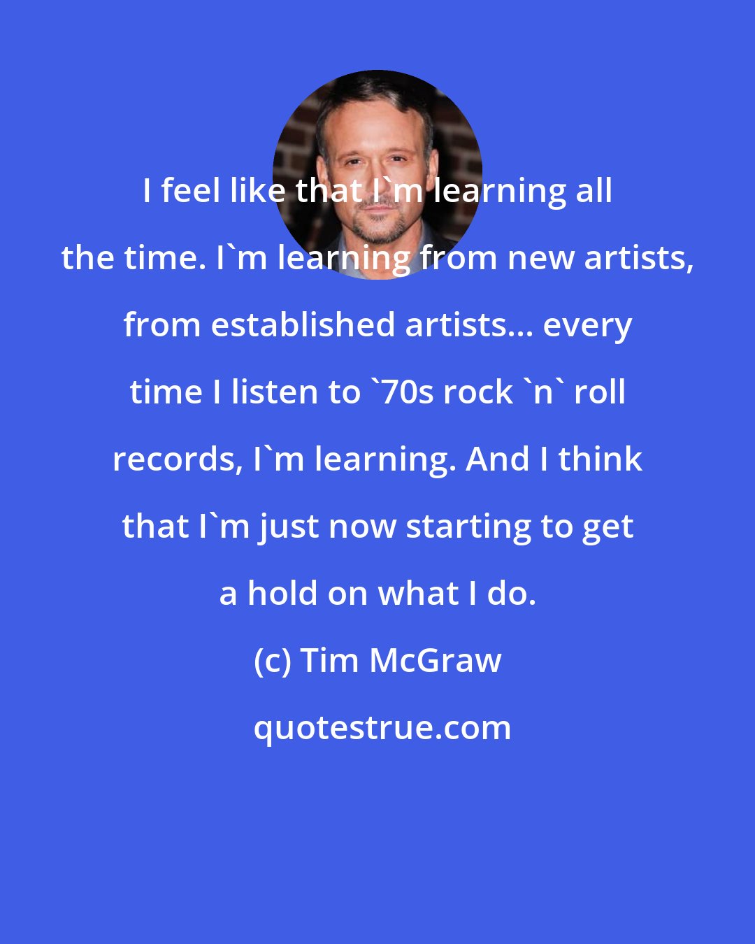 Tim McGraw: I feel like that I'm learning all the time. I'm learning from new artists, from established artists... every time I listen to '70s rock 'n' roll records, I'm learning. And I think that I'm just now starting to get a hold on what I do.