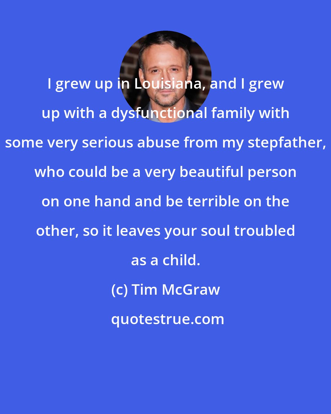 Tim McGraw: I grew up in Louisiana, and I grew up with a dysfunctional family with some very serious abuse from my stepfather, who could be a very beautiful person on one hand and be terrible on the other, so it leaves your soul troubled as a child.