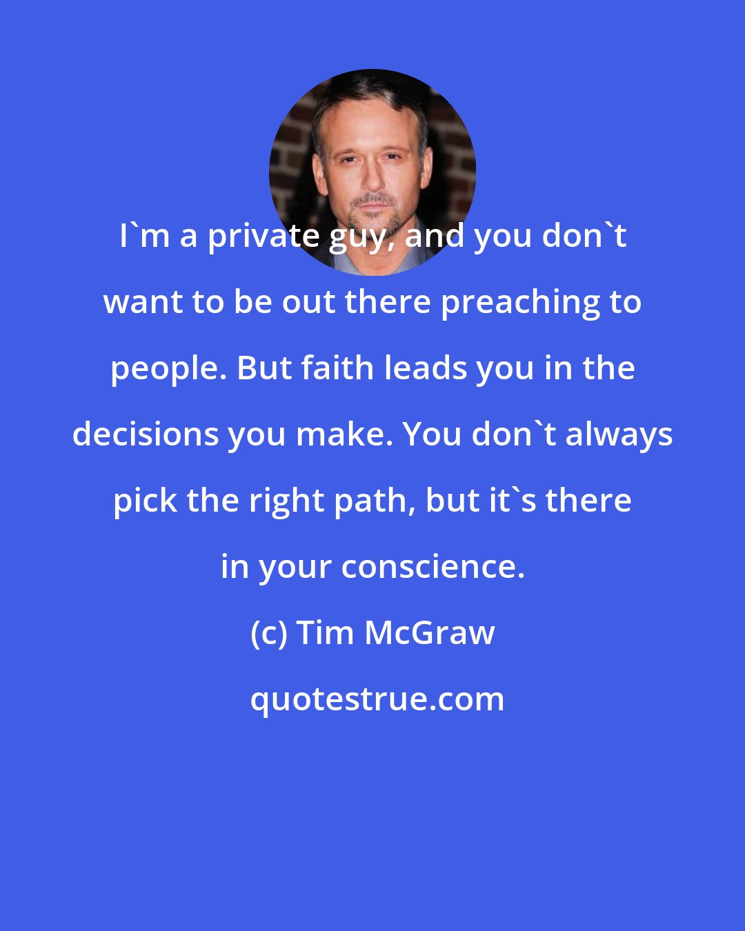 Tim McGraw: I'm a private guy, and you don't want to be out there preaching to people. But faith leads you in the decisions you make. You don't always pick the right path, but it's there in your conscience.