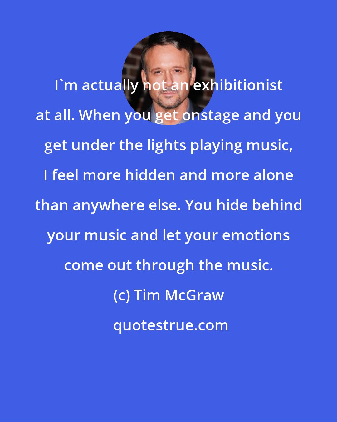 Tim McGraw: I'm actually not an exhibitionist at all. When you get onstage and you get under the lights playing music, I feel more hidden and more alone than anywhere else. You hide behind your music and let your emotions come out through the music.