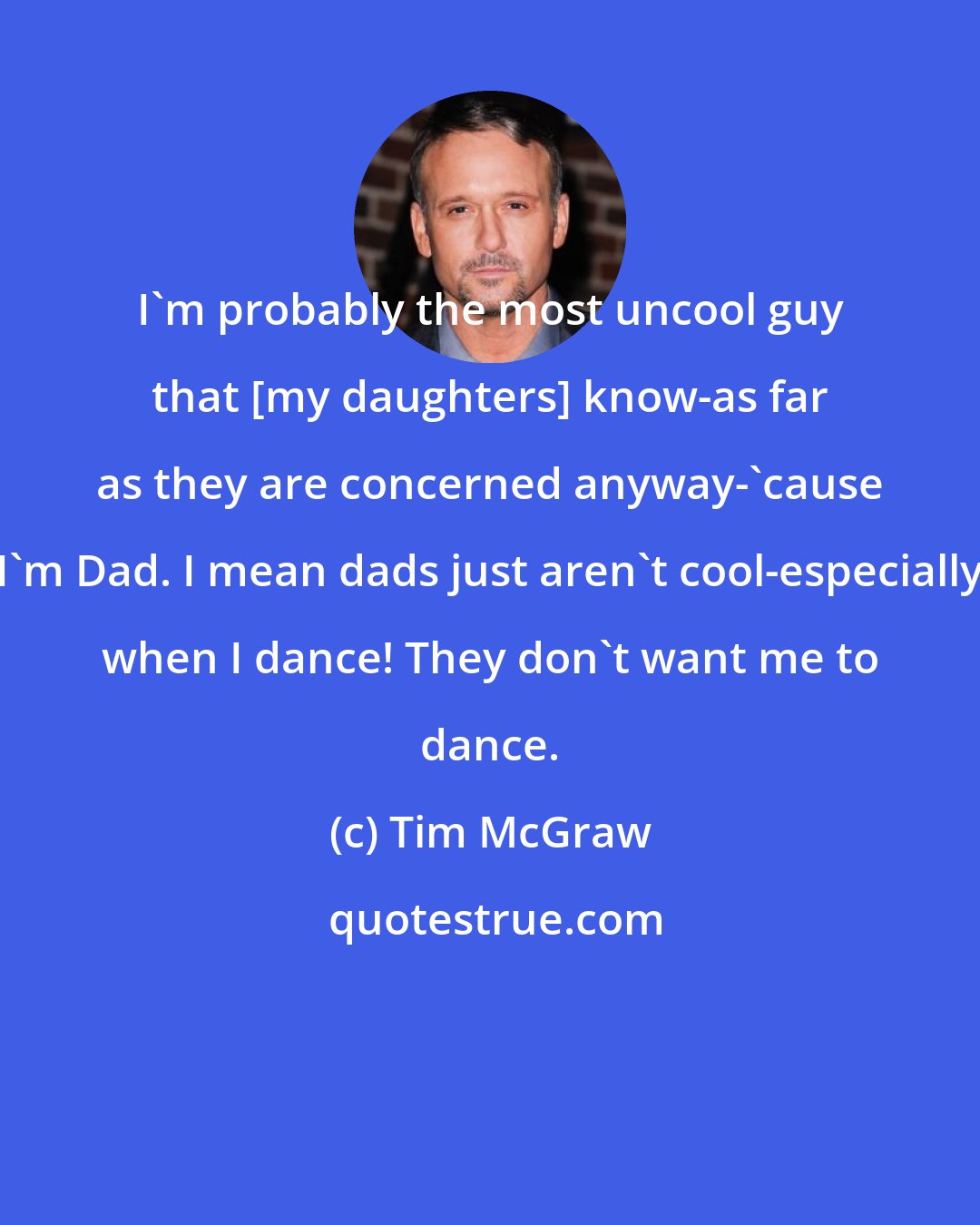 Tim McGraw: I'm probably the most uncool guy that [my daughters] know-as far as they are concerned anyway-'cause I'm Dad. I mean dads just aren't cool-especially when I dance! They don't want me to dance.