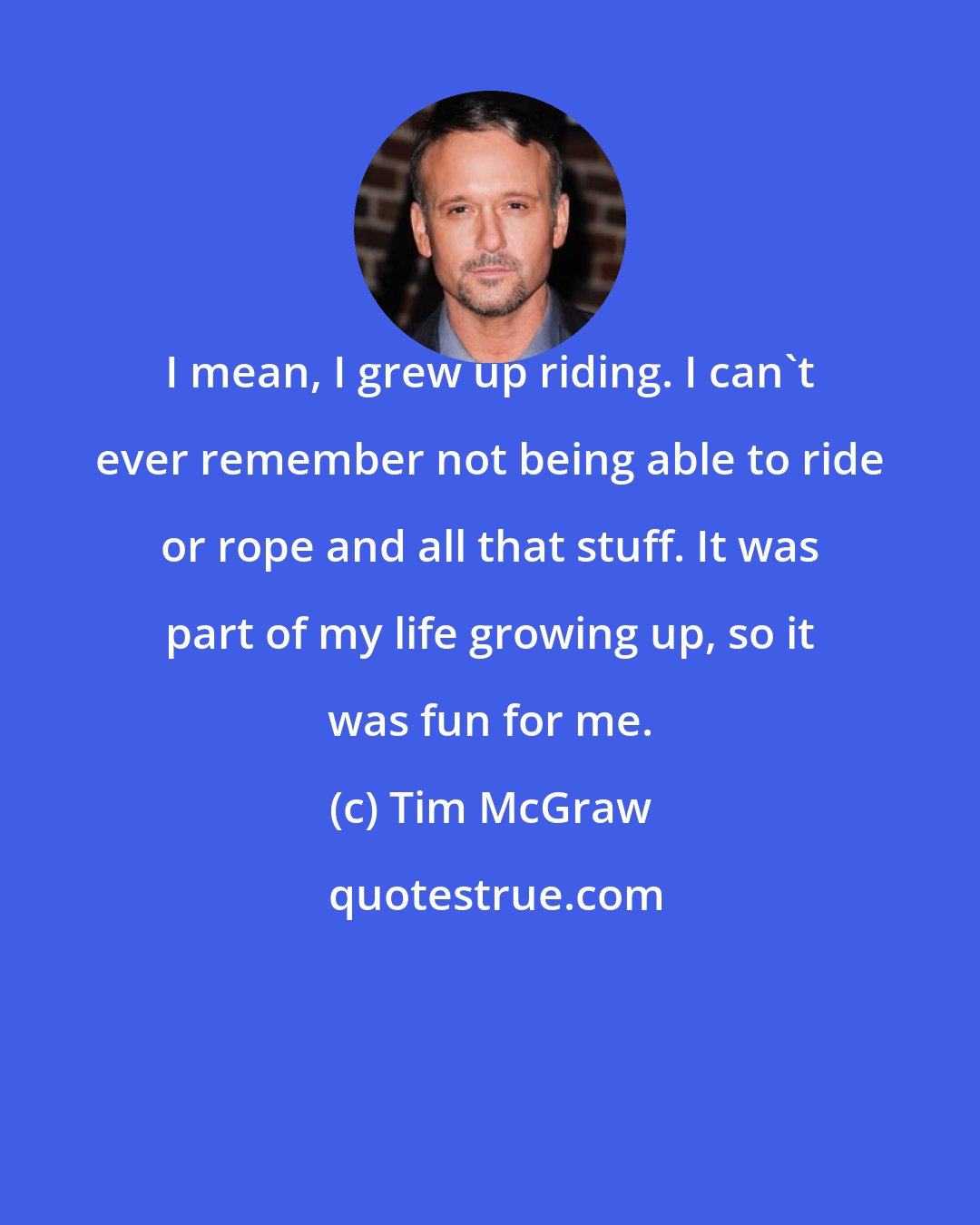 Tim McGraw: I mean, I grew up riding. I can't ever remember not being able to ride or rope and all that stuff. It was part of my life growing up, so it was fun for me.