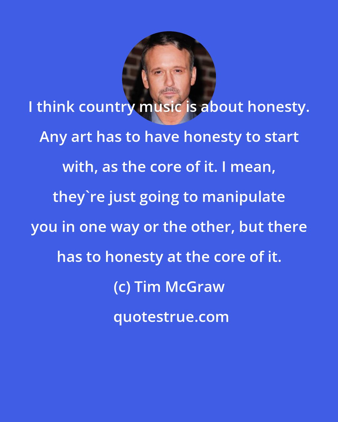 Tim McGraw: I think country music is about honesty. Any art has to have honesty to start with, as the core of it. I mean, they're just going to manipulate you in one way or the other, but there has to honesty at the core of it.