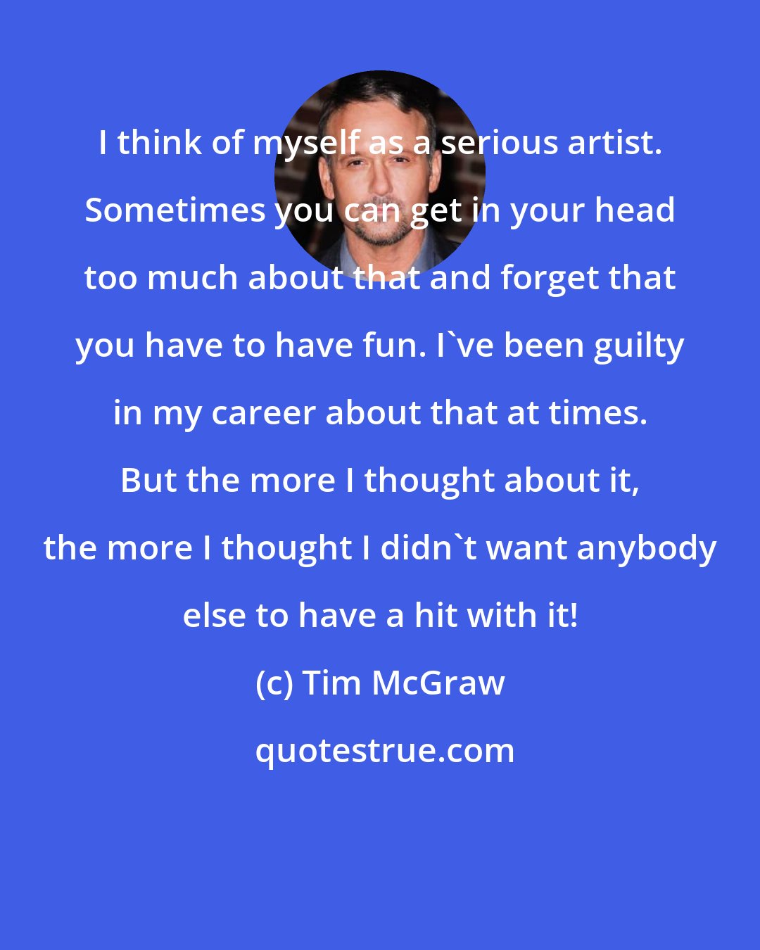 Tim McGraw: I think of myself as a serious artist. Sometimes you can get in your head too much about that and forget that you have to have fun. I've been guilty in my career about that at times. But the more I thought about it, the more I thought I didn't want anybody else to have a hit with it!