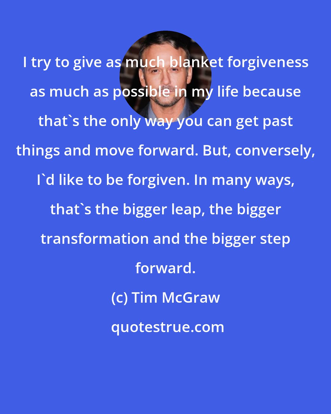 Tim McGraw: I try to give as much blanket forgiveness as much as possible in my life because that's the only way you can get past things and move forward. But, conversely, I'd like to be forgiven. In many ways, that's the bigger leap, the bigger transformation and the bigger step forward.