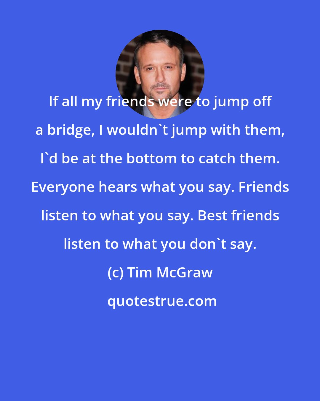 Tim McGraw: If all my friends were to jump off a bridge, I wouldn't jump with them, I'd be at the bottom to catch them. Everyone hears what you say. Friends listen to what you say. Best friends listen to what you don't say.