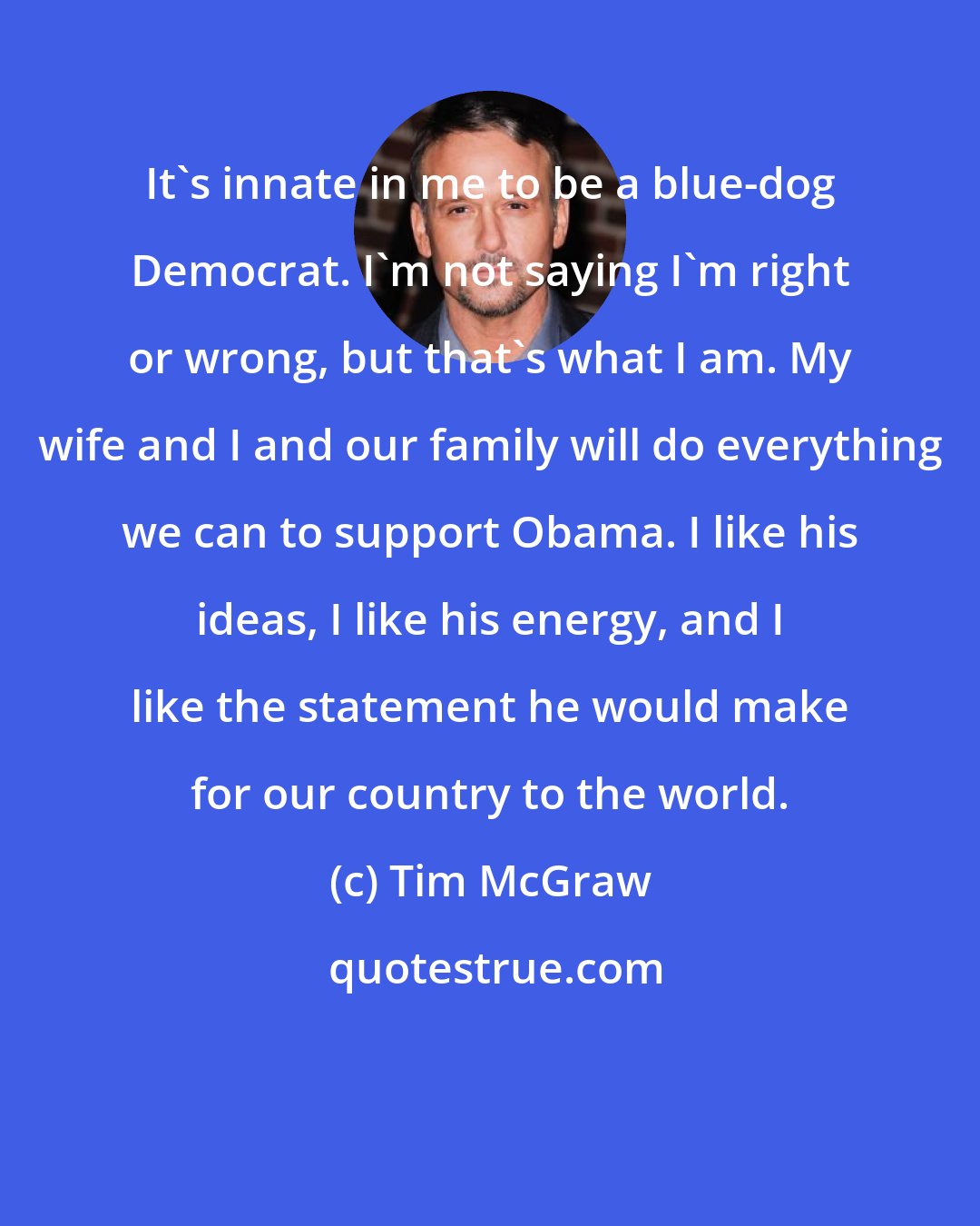 Tim McGraw: It's innate in me to be a blue-dog Democrat. I'm not saying I'm right or wrong, but that's what I am. My wife and I and our family will do everything we can to support Obama. I like his ideas, I like his energy, and I like the statement he would make for our country to the world.