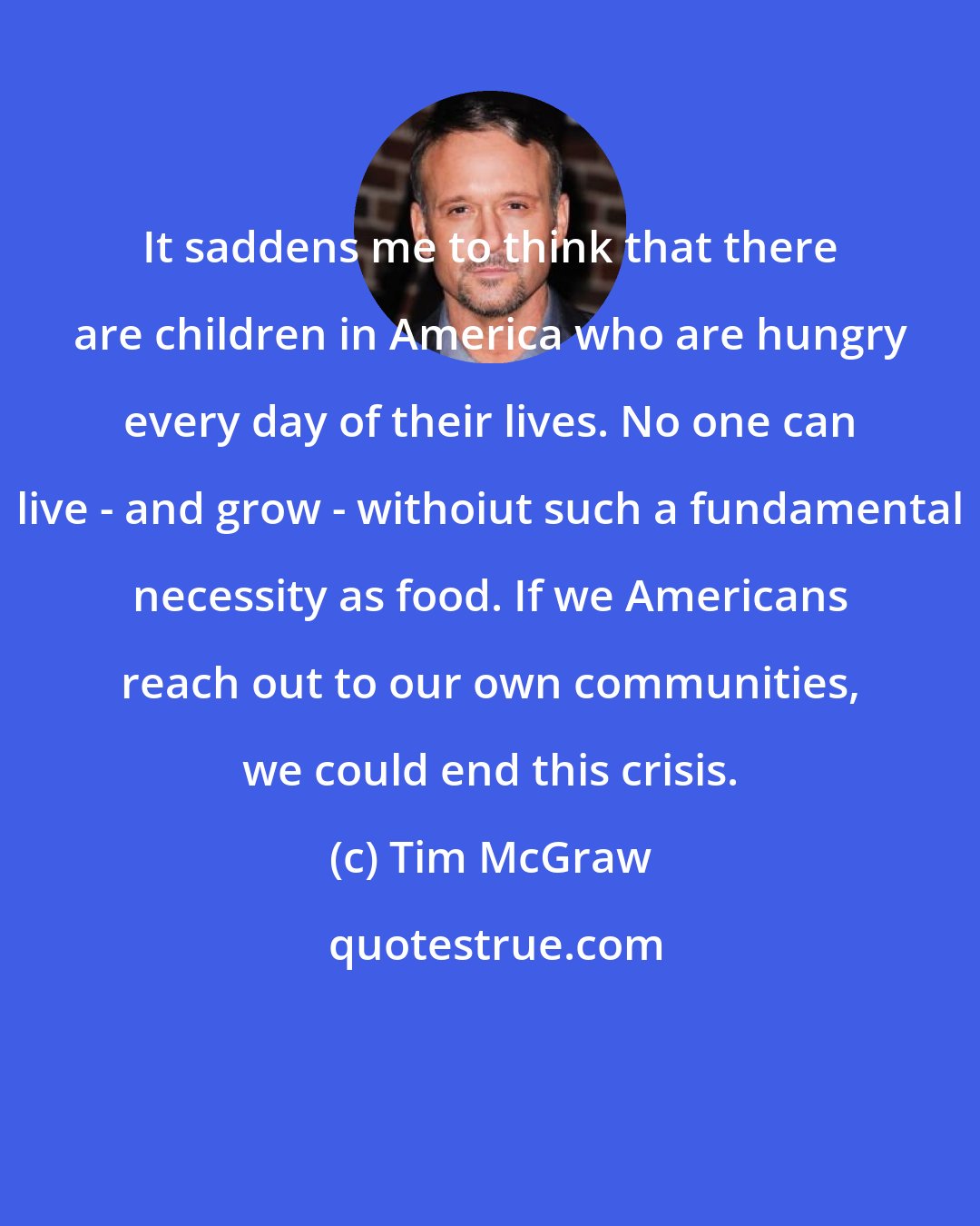 Tim McGraw: It saddens me to think that there are children in America who are hungry every day of their lives. No one can live - and grow - withoiut such a fundamental necessity as food. If we Americans reach out to our own communities, we could end this crisis.