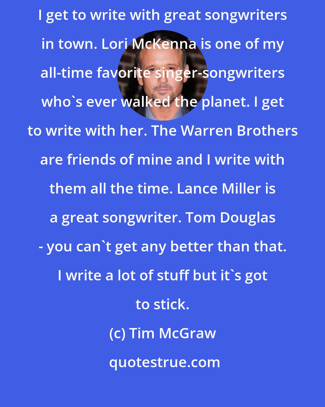 Tim McGraw: Like I say, I'm always writing and if something sticks, it sticks. I get to write with great songwriters in town. Lori McKenna is one of my all-time favorite singer-songwriters who's ever walked the planet. I get to write with her. The Warren Brothers are friends of mine and I write with them all the time. Lance Miller is a great songwriter. Tom Douglas - you can't get any better than that. I write a lot of stuff but it's got to stick.