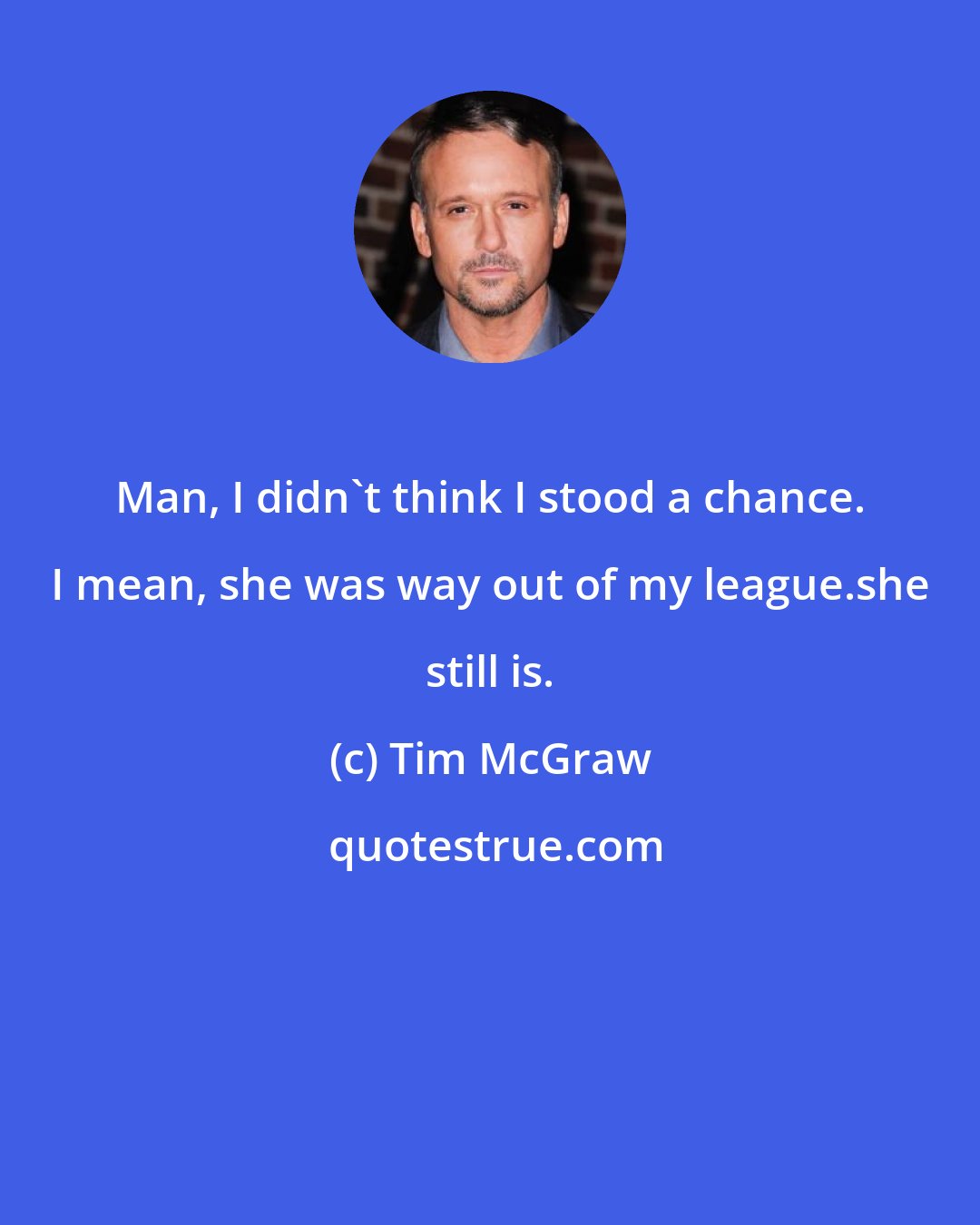 Tim McGraw: Man, I didn't think I stood a chance. I mean, she was way out of my league.she still is.