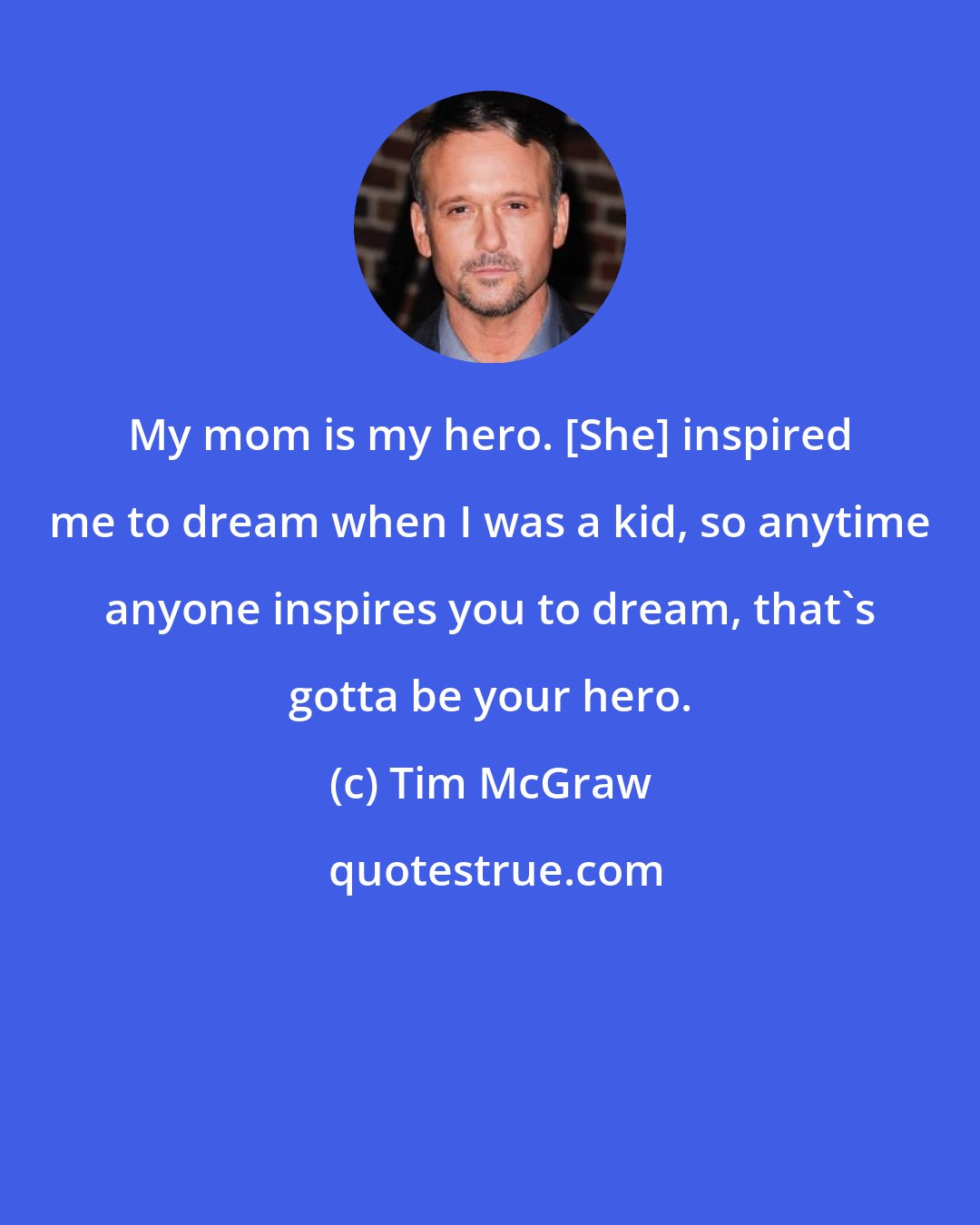 Tim McGraw: My mom is my hero. [She] inspired me to dream when I was a kid, so anytime anyone inspires you to dream, that's gotta be your hero.