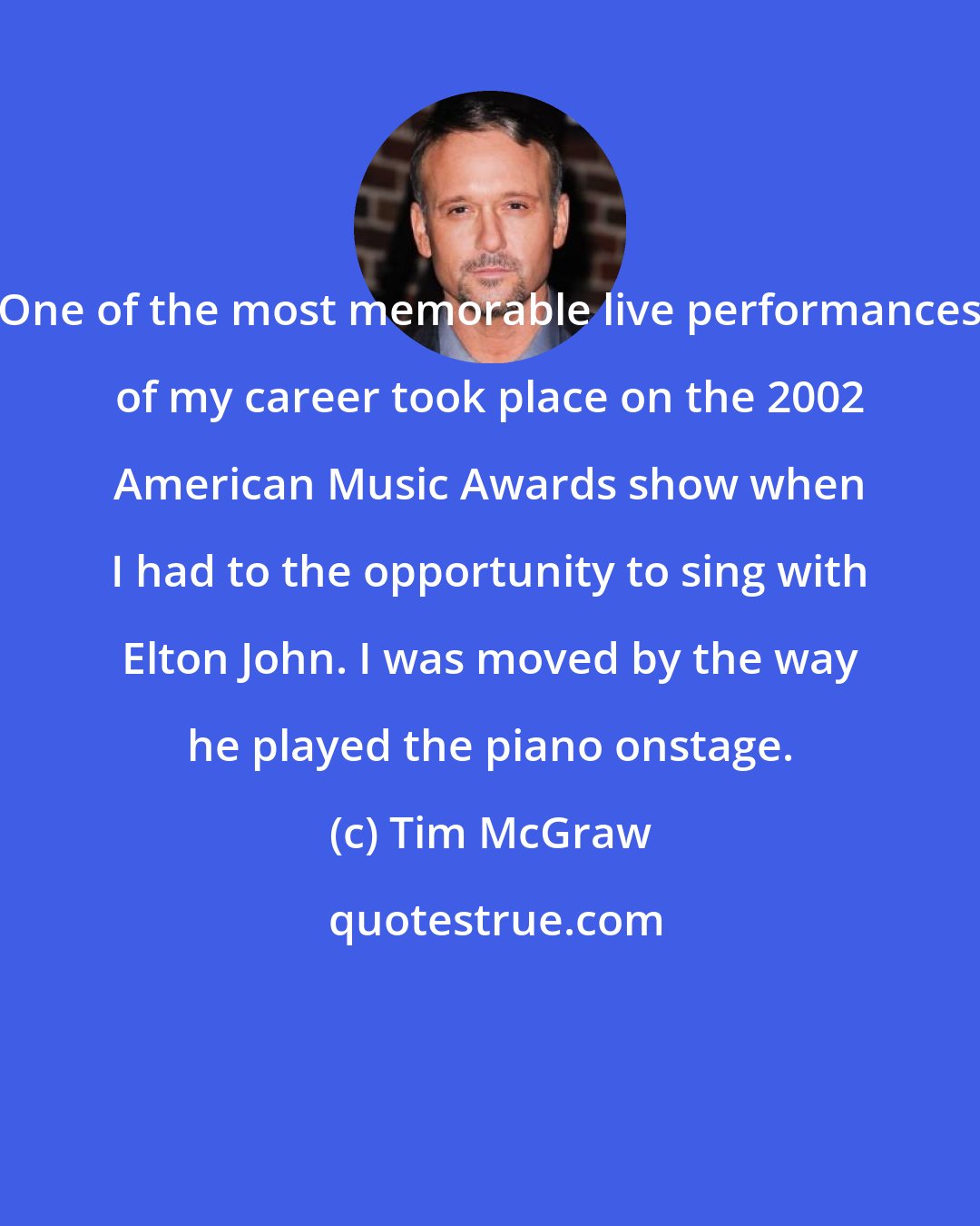 Tim McGraw: One of the most memorable live performances of my career took place on the 2002 American Music Awards show when I had to the opportunity to sing with Elton John. I was moved by the way he played the piano onstage.