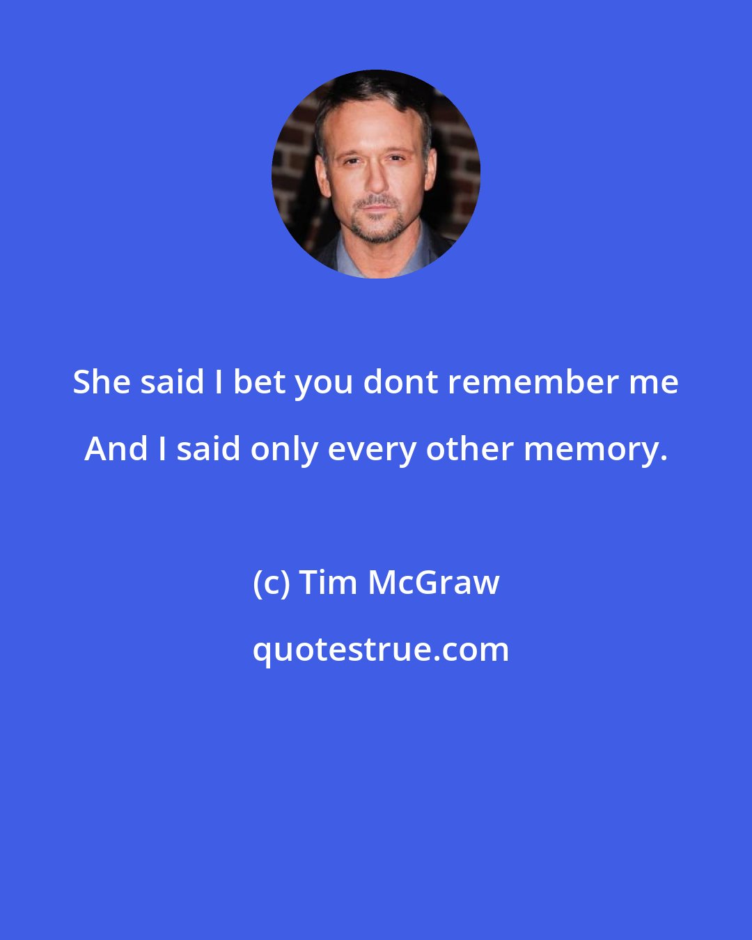 Tim McGraw: She said I bet you dont remember me And I said only every other memory.